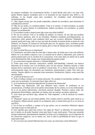 los mejores resultados. En circunstancias fáciles, si usted decide estar solo o no estar solo,
puede obtener algunos resultados; pero si se encuentra en una situación muy difícil y, sin
embargo, se las arregla como para recordarse, los resultados serán absolutamente
inconmensurables.
P. ¿Hay alguna acción que uno pueda emprender, además de recordarse, para desanimar la
consideración interna?
R. Obre de ese modo y te resultará patente. Todo es lo mismo: si usted considera, no puede
recordarse. Si quiere detener la consideración, deberá recordarse; sin recordarse, no podrá
detener la consideración.
P. El recordarse ayuda a inspeccionar algo como una salud endeble?
R. De eso no conozco. Este es un trabajo de médico, no nuestro. Se nos dijo que produce
ciertos efectos químicos, pero no de inmediato. Podemos estudiarlo psicológicamente; no
conocemos sobre química, pero podemos decir que nos sentimos diferentes. Hablando en
general, puedo decir que, cada vez que uno trata de estudiar el sistema desde un punto de vista
utilitario, eso fracasa. El sistema no está hecho para eso. En algunos casos, recordarse puede
producir un resultado físico que uno no espera, pero si trata de trabajar para este resultado, eso
no sucederá.
P. ¿Pero la salud física no es importante?
R. Ciertamente, uno debe tratar de estar más o menos sano, de modo que si uno está enfermo,
deberá ver a un médico respecto a eso. La cuestión de la salud es importante, pero usted no
puede ponerla junto con la cuestión de la consciencia. Usar estas ideas en interés de la salud
sería absolutamente fútil, aunque muy inesperadamente pueda ayudar.
P. ¿La consciencia requiere atención y voluntad dirigidas?
R. Todas estas cosas: atención, consciencia, unidad, individualidad, voluntad, son matices
diferentes de la misma cosa. Las dividimos, pero son las mismas. Podemos tenerlas a todas
durante breves momentos, pero no podemos conservarlas. Si se observa durante un tiempo
suficientemente largo, las encontrará, por momentos, prácticamente a todas. Pero sólo mo-
mentos. Nuestro objetivo es aumentar estos momentos, fortalecerlos, fijarlos, como usted fija
una fotografía.
P. ¿Cómo ha de hacerse eso?
R. Todo el trabajo conduce en la misma dirección. No ayudará el encontrarles nombres a las
cosas que no poseemos. Es necesario hacer algo sobre eso.
P. ¿Los momentos de atención dependen de la ausencia de distracción?
R. Siempre hay distracción, sólo que debemos tener control. Si confiamos en las
circunstancias, el trabajo será en las partes emocionales de los centros, no en las intelectuales.
Si es en las partes intelectuales, necesitará atención dirigida. Nuestros centros están allí,
plenamente desarrollados, esperando ser usados, pero no usamos sus partes superiores.
P. ¿Uno tiene que sacrificar algo, además de "todo disparate", a fin de alcanzar los estados
superiores?
R. "Disparate" quizá sea una buena palabra. Pero cuando usted lo sacrifica, para usted no es
un disparate. Objetivamente, puede ser un disparate, pero si usted siente que lo es, no sería un
sacrificio.
P. En mí hay un conflicto, y aunque sé lo que quiero, eso no constituye diferencia alguna.
Aún hago lo que es malo para mí.
R. Esto significa que usted sólo conoce. Ser capaz de "hacer" es diferente. El conocimiento
por sí mismo no da poder bastante como para hacer lo que usted quiere. Tiene que acumular
energía lentamente, principalmente mediante la lucha con la imaginación, con la expresión de
las emociones negativas, con la charla, etc. Esto le dará la posibilidad de hacer lo que es
mejor para usted.
P. ¿Si se tuviera una actitud diferente hacia las cosas, las emociones serian diferentes?
 