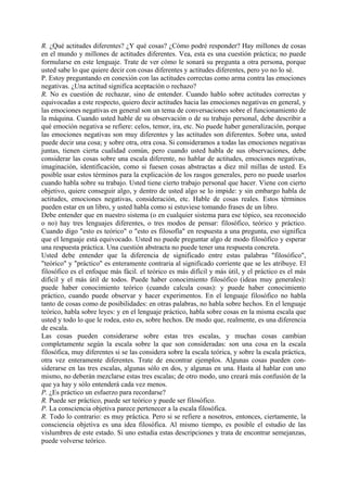 R. ¿Qué actitudes diferentes? ¿Y qué cosas? ¿Cómo podré responder? Hay millones de cosas
en el mundo y millones de actitudes diferentes. Vea, esta es una cuestión práctica; no puede
formularse en este lenguaje. Trate de ver cómo le sonará su pregunta a otra persona, porque
usted sabe lo que quiere decir con cosas diferentes y actitudes diferentes, pero yo no lo sé.
P. Estoy preguntando en conexión con las actitudes correctas como arma contra las emociones
negativas. ¿Una actitud significa aceptación o rechazo?
R. No es cuestión de rechazar, sino de entender. Cuando hablo sobre actitudes correctas y
equivocadas a este respecto, quiero decir actitudes hacia las emociones negativas en general, y
las emociones negativas en general son un tema de conversaciones sobre el funcionamiento de
la máquina. Cuando usted hable de su observación o de su trabajo personal, debe describir a
qué emoción negativa se refiere: celos, temor, ira, etc. No puede haber generalización, porque
las emociones negativas son muy diferentes y las actitudes son diferentes. Sobre una, usted
puede decir una cosa; y sobre otra, otra cosa. Si consideramos a todas las emociones negativas
juntas, tienen cierta cualidad común, pero cuando usted habla de sus observaciones, debe
considerar las cosas sobre una escala diferente, no hablar de actitudes, emociones negativas,
imaginación, identificación, como si fuesen cosas abstractas a diez mil millas de usted. Es
posible usar estos términos para la explicación de los rasgos generales, pero no puede usarlos
cuando habla sobre su trabajo. Usted tiene cierto trabajo personal que hacer. Viene con cierto
objetivo, quiere conseguir algo, y dentro de usted algo se lo impide: y sin embargo habla de
actitudes, emociones negativas, consideración, etc. Hable de cosas reales. Estos términos
pueden estar en un libro, y usted habla como si estuviese tomando frases de un libro.
Debe entender que en nuestro sistema (o en cualquier sistema para ese tópico, sea reconocido
o no) hay tres lenguajes diferentes, o tres modos de pensar: filosófico, teórico y práctico.
Cuando digo "esto es teórico" o "esto es filosofía" en respuesta a una pregunta, eso significa
que el lenguaje está equivocado. Usted no puede preguntar algo de modo filosófico y esperar
una respuesta práctica. Una cuestión abstracta no puede tener una respuesta concreta.
Usted debe entender que la diferencia de significado entre estas palabras "filosófico",
"teórico" y "práctico" es enteramente contraria al significado corriente que se les atribuye. El
filosófico es el enfoque más fácil. el teórico es más difícil y más útil, y el práctico es el más
difícil y el más útil de todos. Puede haber conocimiento filosófico (ideas muy generales):
puede haber conocimiento teórico (cuando calcula cosas): y puede haber conocimiento
práctico, cuando puede observar y hacer experimentos. En el lenguaje filosófico no habla
tanto de cosas como de posibilidades: en otras palabras, no habla sobre hechos. En el lenguaje
teórico, habla sobre leyes: y en el lenguaje práctico, habla sobre cosas en la misma escala que
usted y todo lo que le rodea, esto es, sobre hechos. De modo que, realmente, es una diferencia
de escala.
Las cosas pueden considerarse sobre estas tres escalas, y muchas cosas cambian
completamente según la escala sobre la que son consideradas: son una cosa en la escala
filosófica, muy diferentes si se las considera sobre la escala teórica, y sobre la escala práctica,
otra vez enteramente diferentes. Trate de encontrar ejemplos. Algunas cosas pueden con-
siderarse en las tres escalas, algunas sólo en dos, y algunas en una. Hasta al hablar con uno
mismo, no deberán mezclarse estas tres escalas; de otro modo, uno creará más confusión de la
que ya hay y sólo entenderá cada vez menos.
P. ¿Es práctico un esfuerzo para recordarse?
R. Puede ser práctico, puede ser teórico y puede ser filosófico.
P. La consciencia objetiva parece pertenecer a la escala filosófica.
R. Todo lo contrario: es muy práctica. Pero si se refiere a nosotros, entonces, ciertamente, la
consciencia objetiva es una idea filosófica. Al mismo tiempo, es posible el estudio de las
vislumbres de este estado. Si uno estudia estas descripciones y trata de encontrar semejanzas,
puede volverse teórico.
 