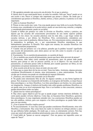 P. Me agradaría entender más acerca de esta división. No sé que es práctico.
R. Quiere decir lo que usted puede hacer: en todos los sentidos. Sólo que "hacer" puede ser en
una escala u otra. Hacer es siempre más importante que pensar o charlar. De modo que si
consideramos que pensar es filosófico, charlar, teórico, y hacer, práctico, lo práctico es lo más
importante.
P. ¿Qué es el pensar filosófico?
R. Pensar en una escala muy vasta. Una cosa puede parecer muy bella en la escala filosófica;
la misma cosa, considerada en la escala teórica. puede ser una teoría muy estrecha y estúpida,
y considerada prácticamente, puede ser un delito.
Cuando oí hablar por primera vez sobre la división en filosófico, teórico y práctico, me
dijeron que las escuelas del conocimiento provenientes de una mente superior podrían
dividirse en tres clases: las escuelas prácticas eran las más altas, y que luego venían las
escuelas teóricas, y por último, las filosóficas. Pero, corrientemente, entendemos por
prácticas, cosas como la jardinería, fabricar botas, etc. Por conocimiento teórico entendemos a
la matemática, la geología, etc., y por conocimiento filosófico entendemos lo que
habitualmente queremos: la filosofía. Pero según este sistema, las 