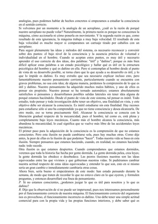 analogías, pues podemos hablar de hechos concretos si empezamos a estudiar la consciencia
en el sentido correcto.
Si volvemos por un momento a la analogía de un aeroplano, ¿cuál es la razón de porqué
nuestro aeroplano no puede volar? Naturalmente, la primera razón es porque no conocemos la
máquina, cómo accionarla ni cómo ponerla en movimiento. Y la segunda razón es que, como
resultado de esta ignorancia, la máquina trabaja a muy baja velocidad. El resultado de esta
baja velocidad es mucho mayor si comparamos un carruaje tirado por caballos con un
aeroplano.
Para seguir plenamente las ideas y métodos del sistema, es necesario reconocer y convenir
sobre dos puntos: el bajo nivel de la consciencia y la ausencia práctica de voluntad e
individualidad en el hombre. Cuando se aceptan estos puntos, es muy útil y necesario
aprender el uso correcto de dos ideas, dos palabras: "útil" y "dañino"; porque es más bien
difícil aplicar estas palabras a un estado psicológico y hallar qué es útil en la estructura
psicológica del hombre y qué es dañino en ella. Pero si contemplan al hombre desde el punto
de vista de su desarrollo posible, se torna claro que lo que ayuda a su desarrollo es útil, y lo
que lo impide es dañino. Es muy extraño que sea necesario explicar incluso esto, pero
lamentablemente nuestro pensamiento corriente, particularmente cuando se encuentra con
graves problemas, no usa esta idea; de alguna manera, perdemos la comprensión de lo que es
útil y dañino. Nuestro pensamiento ha adquirido muchos malos hábitos, y uno de ellos es
pensar sin propósito. Nuestro pensar se ha tornado automático; estamos absolutamente
satisfechos si pensamos y desarrollamos posibles salidas laterales sin tener idea alguna de
porqué estamos haciéndolo. Desde el punto de vista de este sistema, tal pensar es inútil. Todo
estudio, todo pensar y toda investigación debe tener un objetivo, una finalidad en vista, y este
objetivo debe ser alcanzar la consciencia. Es inútil estudiarse sin esta finalidad. Hay razones
para estudiarse sólo si uno ha comprendido ya que no tiene consciencia y desea alcanzarla. De
otro modo, eso se torna precisamente fútil. Alcanzar la consciencia se conecta con la
liberación gradual respecto de la mecanicidad, pues el hombre, tal como es, está plena y
completamente bajo leyes mecánicas. Cuanto más el hombre alcanza la consciencia, más
abandona la mecanicidad, lo cual significa que se vuelve más libre de las accidentales leyes
mecánicas.
El primer paso para la adquisición de la consciencia es la comprensión de que no estamos
conscientes. Pero esta ilusión no puede cambiarse sola, pues hay muchas otras. Como dije
antes, la peor de ellas es la ilusión de que podemos "hacer". Todas nuestra vida se basa en esta
ilusión. Siempre pensamos que estamos haciendo, cuando, en realidad, no estamos haciendo
nada: todo sucede.
Otra ilusión es que estamos despiertos. Cuando comprendamos que estamos dormidos,
veremos que toda la historia fue hecha por gente dormida. La gente dormida pelea, crea leyes;
la gente dormida las obedece o desobedece. Las peores ilusiones nuestras son las ideas
equivocadas entre las que vivimos y que gobiernan nuestras vidas. Si pudiéramos cambiar
nuestra actitud respecto de estas ideas equivocadas y entender lo que son, esto en sí mismo
sería un gran cambio e inmediatamente cambiaría otras cosas.
Ahora bien, sería bueno si empezáramos de este modo: han estado pensando durante la
semana, de modo que traten de recordar lo que no estuvo claro en lo que oyeron, y formulen
preguntas, y entonces desarrollaré esa línea de pensamiento.
P. Si no estamos conscientes, ¿podemos juzgar lo que es útil para nosotros y lo que es
dañino?
R. Dije que la observación de sí no puede ser impersonal, pues nos interesamos personalmente
por el funcionamiento correcto de nuestra máquina. El funcionamiento correcto del organismo
nos es provechoso, el funcionamiento incorrecto es dañino. Uno debe tener una simple actitud
comercial para con la propia vida y las propias funciones interiores, y debe saber qué es
 