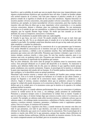 beneficio y qué es pérdida, de modo que uno no puede observarse muy imparcialmente como
algunos acontecimientos históricos que sucedieron hace mil años. Cuando un hombre adopta
esta actitud respecto de sf mismo, está listo para empezar el práctico estudio de sí, pues
práctico estudio de sí significa el estudio de las cosas más mecánicas. Algunas funciones en
nosotros pueden volverse conscientes, otra jamás pueden volverse conscientes. Las funciones
instintivas, por ejemplo, no tienen necesidad de volverse conscientes, pero hay muchas otras
(nuestra vida está llena de ellas) que es muy importante volver conscientes o, si no pueden
volverse conscientes, detener o eliminar, pues son realmente dañinas. No son meramente
mecánicas en el sentido de que son automáticas; se deben al funcionamiento incorrecto de la
máquina, que ha seguido durante largo tiempo. De modo que han causado ya un daño
definido; las cosas se rompieron, retorcieron o violentaron.
P. Al tratar de estudiarme no puedo hallar nada real, nada tangible.
R. Estudie lo que haya, sea real o irreal. No puede estudiar sólo lo que es real; tiene que
estudiar lo que hay allí. No es un obstáculo para el estudio de sí si no halla nada real: debe
estudiar lo que halle. En realidad, usted tiene absoluta razón de que no hay nada real, pero uno
debe estudiarse y estudiar los obstáculos.
El principal obstáculo para el logro de la consciencia de si es que pensamos que la tenemos.
Uno jamás obtendrá la consciencia de sí mientras crea que la tiene. Hay muchas cosas que
pensamos que tenemos, y debido a esto no podemos tenerlas. Hay individualidad o unidad;
pensamos que somos uno solo indivisible. Pensamos que tenemos voluntad, o que si no la te-
nemos siempre, podemos tenerla, y otras cosas. En esto hay muchos aspectos, pues si no
tenemos una cosa, no podemos tener otra. Pensamos que tenemos estas cosas, y esto sucede
porque no conocemos el significado de las palabras que usamos.
Hay un claro obstáculo, una razón clara de porqué no podemos tener la consciencia como
somos. Este principal obstáculo en el camino del desarrollo es la mentira. Ya mencioné la
mentira, pero debemos hablar más de ella, pues no sabemos lo que significa mentir porque
jamás estudiamos esta cuestión seriamente. Empero, la psicología de la mentira es realmente
la parte más importante del estudio del ser humano. Si el hombre pudiese describirse como un
tipo zoológico, se lo describiría como un animal mentiroso.
Desecharé toda mentira externa y tomaré sólo la mentira del hombre para consigo mismo
acerca de sí. Esta es la razón de porqué nos hallamos en el estado en que ahora estamos, y
porqué no llegamos a un estado de la consciencia mejor, superior, más poderoso y más
efectivo. Según el sistema, estamos estudiante ahora que no podemos conocer la verdad,
porque la verdad sólo puede alcanzarse en la consciencia objetiva. De modo que no podemos
definir qué es la verdad; pero si la encaramos como que la mentira es lo opuesto a la verdad,
podemos definir la mentira.
La mentira más grave es cuando sabemos perfectamente bien que no conocemos ni podemos
conocer la verdad acerca de las cosas y, sin embargo, jamás actuamos de conformidad.
Pensamos y actuamos siempre como si conociéramos la verdad. Esto es mentir. Cuando sé
que no conozco algo y al mismo tiempo digo que conozco p actúo como si lo conociese, eso
es mentir. Por ejemplo, no sabemos nada sobre nosotros mismos, y realmente sabemos que no
sabemos nada, y sin embargo jamás reconocemos o admitimos el hecho; nunca lo confesamos
siquiera a nosotros mismos; actuamos, pensamos y hablamos como si supiéramos quiénes
somos. Este es el origen, el comienzo de la mentira.
Cuando entendemos esto y seguimos esta línea, y cuando tratamos de conectar esta idea con
todo lo que pensamos, con todo lo que decimos, con todo lo que hacemos, empezamos a
eliminar los obstáculos que yacen en el camino hacia la consciencia. Pero la psicología de la
mentira es mucho más difícil de lo que pensamos, porque hay muchas clases diferentes de
mentira y muchas formas sutilísimas, difíciles de descubrir en nosotros mismos. En los otros,
las vemos comparativamente con facilidad. pero no en nosotros mismos.
 