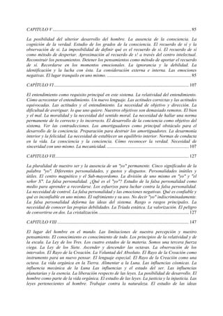 CAPITULO V ........................................................................................................................... 85
La posibilidad del ulterior desarrollo del hombre. La ausencia de la consciencia. La
cognición de la verdad. Estudio de los grados de la consciencia. El recuerdo de sí y la
observación de si. La imposibilidad de definir qué es el recuerdo de sí. El recuerdo de sí
como método de despertar. Aproximación al recuerdo de s! a través del centro intelectual.
Reconstruir los pensamientos. Detener los pensamientos como método de aportar el recuerdo
de sí. Recordarse en los momentos emocionales. La ignorancia y la debilidad. La
identificación y la lucha con ésta. La consideración externa e interna. Las emociones
negativas. El lugar tranquilo en uno mismo. ........................................................................... 85
CAPÍTULO VI........................................................................................................................ 107
El entendimiento como requisito principal en este sistema. La relatividad del entendimiento.
Cómo acrecentar el entendimiento. Un nuevo lenguaje. Las actitudes correctas y las actitudes
equivocadas. Las actitudes y el entendimiento. La necesidad de objetivo y dirección. La
dificultad de averiguar. lo que uno quiere. Nuestros objetivos son demasiado remotos. El bien
y el mal. La moralidad y la necesidad del sentido moral. La necesidad de hallar una norma
permanente de lo correcto y lo incorrecto. El desarrollo de la conciencia como objetivo del
sistema. Ver las contradicciones. Los amortiguadores como principal obstáculo para el
desarrollo de la conciencia. Preparación para destruir los amortiguadores. La desarmonía
interior y la felicidad. La necesidad de establecer un equilibrio interior. Normas de conducta
en la vida. La consciencia y la conciencia. Cómo reconocer la verdad. Necesidad de
sinceridad con uno mismo. La mecanicidad.......................................................................... 107
CAPITULO VII....................................................................................................................... 127
La pluralidad de nuestro ser y la ausencia de un "yo" permanente. Cinco significados de la
palabra "yo". Diferentes personalidades, y gustos y disgustos. Personalidades inútiles y
útiles. El centro magnético y el Sub-mayordomo. La división de uno mismo en "yo" y "el
señor X". La falsa personalidad. ¿Qué es el "yo"? Estudio de la falsa personalidad como
medio para aprender a recordarse. Los esfuerzos para luchar contra la falsa personalidad.
La necesidad de control. La falsa personalidad y las emociones negativas. Qué es confiable y
qué es inconfiable en uno mismo. El sufrimiento y su uso. No decir "yo" indiscriminadamente.
La falsa personalidad deforma las ideas del sistema. Rasgo o rasgos principales. La
necesidad de conocer las propias debilidades. La Tríada estática. La valorización. El peligro
de convertirse en dos. La cristalización................................................................................. 127
CAPITULO VIII ..................................................................................................................... 147
El lugar del hombre en el mundo. Las limitaciones de nuestra percepción y nuestro
pensamiento. El conocimiento es conocimiento de todo. Los principios de la relatividad y de
la escala. La Ley de los Tres. Los cuatro estados de la materia. Somos una tercera fuerza
ciega. La Ley de los Siete. Ascender y descender las octavas. La observación de los
intervalos. El Rayo de la Creación. La Voluntad del Absoluto. El Rayo de la Creación como
instrumento para un nuevo pensar. El lenguaje especial. El Rayo de la Creación como una
octava. La vida orgánica en la Tierra. Alimentar a la Luna. Las influencias cósmicas. La
influencia mecánica de la Luna Las influencias y el estado del ser. Las influencias
planetarias y la esencia. La liberación respecto de las leyes. La posibilidad de desarrollo. El
hombre como parte de la vida orgánica. El estudio de las leyes. La justicia y la injusticia. Las
leyes pertenecientes al hombre. Trabajar contra la naturaleza. El estudio de las ideas
 