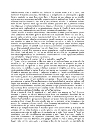 indefinidamente. Esta es también una limitación de nuestra mente o, si lo desea, una
limitación de nuestra consciencia. De modo que la comparación con una máquina no puede
llevarse adelante en todas direcciones. Pero el hombre es una máquina en un sentido
enteramente real, enteramente definido; no puede producir acción alguna desde sí mismo, es
sólo una estación transmisora, nada más, y como tal es una máquina. Si un hombre pudiese
tener una idea o pudiese hacer algo sin causas externas que actúen para él, entonces no sería
una máquina, o no sería completamente una máquina. Tal como es, es una máquina completa,
particularmente en el estado de la consciencia en que estamos. Y el hecho de que creamos que
estamos en un estado absolutamente diferente nos torna más mecánicos todavía.
Nuestra máquina ni siquiera está trabajando correctamente, de modo que si un hombre quiere
crear condiciones favorables para la posibilidad del crecimiento interior que está en él,
primero debe convertirse en una máquina normal, porque tal como es, no es una máquina
normal. Cuando oímos sobre la mecanicidad, a menudo pensamos que, aunque el hombre es
una máquina, no todas sus funciones son igualmente mecánicas, ni todas las actividades
humanas son igualmente mecánicas. Todos hallan algo que juzgan menos mecánico, según
sus criterios o gustos. En realidad, todas las actividades humanas son igualmente mecánicas,
no hay diferencia desde este punto de vista entre fregar pisos y escribir poesía.
Hablando en general, debe entenderse que es necesaria una completa reevaluación de todos
los valores desde el punto de vista de su utilidad; sin reevaluación, no podemos jamás
movernos del punto en que nos encontramos. Tenemos muchos valores equivocados; tenemos
que ser valientes y empezar con esta reevaluación.
P. Entiendo que hemos de crear un "yo" de la nada. ¿Qué crea al "yo"?
R. Primero, el conocimiento de sí. Hay una alegoría oriental muy buena que trata sobre la
creación del "yo". Comparase al hombre con una casa llena de sirvientes, sin amo o
mayordomo que los supervise. De modo que los sirvientes hacen lo que gustan; ninguno de
ellos cumple con su trabajo. La casa se halla en un estado de completo caos, porque todos los
sirvientes tratan de hacer el trabajo de algún otro, que no son competentes como para realizar.
El cocinero trabaja en los establos, el cochero en la cocina, etc. La única posibilidad para que
las cosas mejoren es si cierta cantidad de sirvientes deciden elegir uno de ellos como sub-
mayordomo y, de este modo, hacerle controlar a los demás sirvientes. Aquél sólo puede hacer
una cosa: pone a cada sirviente donde le corresponde y, de ese modo, empiezan a cumplir
correctamente su trabajo. Una vez hecho esto, existe la posibilidad de que el mayordomo real
llegue para reemplazar al sub-mayordomo, y preparar la casa para el amo. No sabemos qué
significa el mayordomo real o el amo, pero podemos colegir que la casa llena de sirvientes y
la posibilidad de un sub-mayordomo describe nuestra situación. Esta alegoría nos ayuda a
entender el inicio de la posibilidad de crear un "yo" permanente.
Desde el punto de vista del estudio de sí y del trabajo para alcanzar un "yo", debemos
entender el proceso por el cual podemos llegar desde esta pluralidad a la unidad. Es un
proceso complicado y tiene diferentes etapas. Entre el estado actual de pluralidad de "yoes" y
el único "yo" controlador que deseamos alcanzar, hay ciertas etapas de desarrollo que deben
estudiarse. Pero primero debemos entender que hay en nosotros ciertas formaciones, sin
conocer las cuales no podemos entender cómo llegaremos eventualmente de nuestro estado
actual al estado del "yo" único, si es posible para nosotros.
Observe que aunque muchísimos de nuestros "yoes" están desconectados y ni siquiera se
conocen entre sí, están divididos en ciertos grupos. Esto no significa que estén divididos
conscientemente; están divididos por circunstancias de la vida. Estos grupos de "yoes" se
manifiestan como roles que el hombre representa en su vida. Todos tienen cierta cantidad de
roles: uno corresponde a un conjunto de condiciones, otro a otro, etc. El hombre mismo
advierte raras veces estas diferencias. Por ejemplo, tiene un rol para su trabajo, otro para su
hogar, y otro entre los amigos, otro si le interesa el deporte, etc. Estos roles son más fáciles de
 