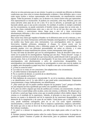 observar en otras personas que en uno mismo. La gente es a menudo tan diferente en distintas
condiciones que estos roles se tornan absolutamente evidentes y bien definidos: pero a veces
están mejor ocultos o incluso representados sólo interiormente, sin manifestación externa
alguna. Todas las personas, lo sepan o no, lo deseen o no, tienen ciertos roles que representan.
Esta representación es inconsciente. Si pudiera ser consciente, serla muy diferente, pero uno
nunca advierte cómo pasa de un rol a otro. O si uno lo advierte, se persuade que lo está
haciendo adrede, que es una acción consciente. En realidad, el cambio es siempre controlado
por las circunstancias, no puede controlarlo el hombre mismo, porque éste no existe aún. A
veces hay claras contradicciones entre uno y otro rol. En un rol uno dice una cosa, tiene
ciertos criterios y convicciones claros; luego pasa a otro rol y tiene convicciones
absolutamente diferentes y dice cosas absolutamente diferentes, sin advertirlo, o sin siquiera
pensar que lo hace adrede.
Hay causas muy claras que impiden al hombre ver la diferencia entre un rol o máscara, y otro.
Estas causas son ciertas formaciones artificiales llamadas amortiguadores. El amortiguador es
un nombre muy bueno para estos instrumentos. Los amortiguadores entre los vagones
ferroviarios impiden colisiones, atemperan el choque. Lo mismo ocurre con los
amortiguadores entre diferentes roles y diferentes grupos de "yoes" o personalidades. Las
personas pueden vivir con diferentes personalidades sin entrar en colisión, y si estas
personalidades no tienen manifestación externa, existen internamente todas iguales.
Es muy útil tratar de descubrir qué son los amortiguadores. Trate de descubrir cómo uno se
siente sin la ayuda de los amortiguadores. Suponga que uno dice: "Nunca discuto". Luego, si
uno realmente está bien convencido de que nunca discute, podrá discutir todo lo que guste, sin
notarlo jamás. Este es el resultado de un amortiguador. Si uno tiene cierta cantidad de buenos
amortiguadores, está absolutamente a salvo de constricciones desagradables. Los
amortiguadores son totalmente mecánicos; un amortiguador es como una cosa de madera, no
se adapta, pero desempeña su papel muy bien: le impide a uno que vea las contradicciones.
P. ¿Cómo se crean los roles?
R. Los roles no se crean; no son conscientes. Son adaptaciones a las circunstancias.
P. ¿Es difícil detener el desempeño de un rol?
R. No es cuestión de detener, es cuestión de no identificarnos.
P. ¿Los roles pueden ser buenos?
R. Sólo hablamos de consciencia y mecanicidad. Si. un rol es mecánico, debemos observarlo
y no identificarnos con él. Lo más difícil es que usted actúe conscientemente. Empezamos
conscientemente y luego, habitualmente, nos identificamos.
P. ¿Dijo usted que uno no podría cambiar ninguno de los propios "yoes", porque el hombre
era una máquina tan bien equilibrada que turbar este equilibrio sería dañino?
R. Sí, pero me referí a alguien que trata de cambiar por sí mismo, sin conocimiento, sin plan o
sistema. Pero si usted trabaja sobre un plan, como este sistema, es diferente. He ahí por qué se
le advierte a usted que haga ciertas cosas que no pueden producir efecto dañino alguno. Este
sistema es el resultado de la experiencia. Además, al principio es muy poco lo que puede
hacerse en cuanto a la detención real de la expresión de las emociones desagradables, o la
detención de la imaginación y de cosas de esa índole. Usted piensa que si decide hacer una
cosa, puede realmente conseguirlo, pero no es así. Las cosas siguen automática,
mecánicamente, y usted no lo advierte. Pero si empieza a oponérseles, empieza a advertirlas.
De modo que esto es más en favor de la observación que de cualquier resultado. No es tan
fácil obtener resultados.
P. Si usted va a detener la imaginación, ¿no debe tener algún punto sobre el cual fije su
mente?
R. Siempre tenemos bastantes puntos sobre los cuales fijamos nuestra mente; la pregunta es:
¿podemos fijarla? Tenemos el poder de observación, pero no podemos mantener nuestra
 
