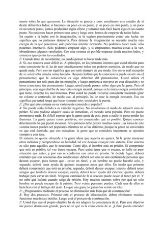 mente sobre lo que queremos. La situación se parece a esto: enseñamos este estudio de sí
desde diferentes lados; si hacemos un poco en un punto, y un poco en otro punto, y un poco
en un tercer punto, juntos producirán algún efecto y tornarán más fácil hacer algo en un cuarto
punto. No podemos hacer primero una cosa y luego otra: hemos de empezar de todos lados.
En cuanto a la lucha con la imaginación, se la sugiere precisamente como una lucha: no
significa que no podamos detenerla. Para detener la imaginación se necesita mucha más
energía de la que poseemos; sólo podemos intentar detenerla. No podemos hacer nada; sólo
podemos intentarlo. Sólo podemos empezar algo, y si empezamos muchas cosas a la vez,
obtendremos algunos resultados. Con este sistema es posible empezar desde muchos lados, y
entonces aparecerán los resultados.
P. Cuando trato de recordarme, no puedo pensar ni hacer nada más.
R. Si, eso muestra cuan difícil es. Al principio, en los primeros intentos que usted efectúa para
estar consciente de sí, ha de usar prácticamente todos sus poderes mentales, de modo que no
quede nada. Pero eso no significa que eso será siempre de ese modo. Eso no es real recuerdo
de sí; usted sólo estudia cómo hacerlo. Después hallará que la consciencia puede existir sin el
pensamiento; que la consciencia es algo diferente del pensamiento. Usted utiliza el
pensamiento tan sólo para dar un empujón, y luego empieza a moverse en esta dirección y se
torna consciente sin pensamiento. Luego, usted puede pensar sobre algo que le guste. Pero al
principio, con seguridad ha de usar esta energía mental, porque es la única energía controlable
que tiene, excepto los movimientos. Pero usted no puede volverse consciente haciendo girar
un volante o corriendo, de modo que, al principio, ha de usar la energía pensante. Eso no
significa que usted tenga que hacer siempre esto: usted abre la puerta.
P. ¿Por qué este sistema no es vastamente conocido y popular?
R. No puede serlo debido a su carácter negativo. No estudiamos el modo de adquirir sino de
perder. Si uno pudiese adquirir cosas de inmediato, el método seria popular. Pero no puede
prometerse nada. Es difícil esperar que la gente guste de esto, pues a nadie le gusta perder las
ilusiones. La gente quiere cosas positivas, sin comprender qué es posible. Quiere conocer
directamente lo que puede alcanzar. Pero primero debe perder muchas cosas. Las ideas de este
sistema nunca pueden ser populares mientras no se las deforme, porque la gente no convendrá
en que está dormida, que son máquinas: la gente que se considera importante se opondrá
siempre a esta idea.
El sistema no quiere ofrecerle a la gente ideas que aquélla no quiera. Si la gente ensayase
otros métodos y comprendiese su futilidad, tal vez desease ensayar este sistema. Este sistema
es sólo para aquellos que lo necesitan. Como dije, el hombre está en prisión. Si comprende
que está en prisión, tal vez desee escapar. Pero quizá tema que si escapa, se halle en peor
situación que antes, y por eso se conforma con estar en prisión. Si decide fugar, deberá
entender que son necesarias dos condiciones: deberá ser uno en una cantidad de personas que
desean escapar, pues tienen que . cavar un túnel, y un hombre no puede hacerlo solo, y
segundo, deberá tener ayuda de quienes escaparon antes que ellos. De modo que primero
deberá comprender que está en prisión; segundo, deberá desear escapar; tercero, deberá tener
amigos que también deseen escapar; cuarto, deberá tener ayuda del exterior; quinto, deberá
trabajar para cavar un túnel. Ninguna cantidad de fe u oración puede cavar el túnel por él. Y
no sabe qué hallará cuando salga de prisión. Hay muchas razones sobre por qué un solo
hombre no puede escapar de la prisión. Pero veinte personas pueden. Cada una de ellas se
beneficia con el trabajo del resto. Lo que una gana, lo ganan las veinte en total.
P: ¿Progresamos mediante el proceso de eliminación más bien que de construcción?
R. Hay dos procesos. Primero está el proceso de eliminación; deben eliminarse muchas
funciones mecánicas inútiles. Luego está el proceso de construcción.
P. Usted dijo que el propio objetivo ha de ser adquirir la consciencia de sí. Pero este objetivo
me parece demasiado grande, pues no sé qué es la consciencia de sí. ¿Cómo puedo entender
 