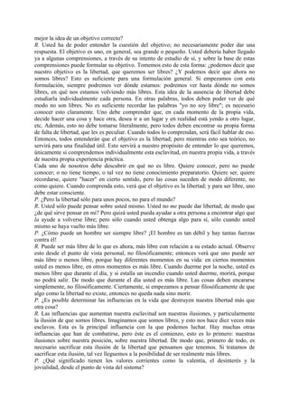 mejor la idea de un objetivo correcto?
R. Usted ha de poder entender la cuestión del objetivo; no necesariamente poder dar una
respuesta. El objetivo es uno, en general, sea grande o pequeño. Usted debería haber llegado
ya a algunas comprensiones, a través de su intento de estudio de sí, y sobre la base de estas
comprensiones puede formular su objetivo. Tomemos esto de esta forma: ¿podemos decir que
nuestro objetivo es la libertad, que queremos ser libres? ¿Y podemos decir que ahora no
somos libres? Esto es suficiente para una formulación general. Si empezamos con esta
formulación, siempre podremos ver dónde estamos: podremos ver hasta dónde no somos
libres, en qué nos estamos volviendo más libres. Esta idea de la ausencia de libertad debe
estudiarla individualmente cada persona. En otras palabras, todos deben poder ver de qué
modo no son libres. No es suficiente recordar las palabras "yo no soy libre"; es necesario
conocer esto claramente. Uno debe comprender que, en cada momento de la propia vida,
decide hacer una cosa y hace otra, desea ir a un lugar y en realidad está yendo a otro lugar,
etc. Además, esto no debe tomarse literalmente, pero todos deben encontrar su propia forma
de falta de libertad, que les es peculiar. Cuando todos lo comprendan, será fácil hablar de eso.
Entonces, todos entenderán que el objetivo es la libertad; pero mientras esto sea teórico, no
servirá para una finalidad útil. Esto servirá a nuestro propósito de entender lo que queremos,
únicamente si comprendemos individualmente esta esclavitud, en nuestra propia vida, a través
de nuestra propia experiencia práctica.
Cada uno de nosotros debe descubrir en qué no es libre. Quiere conocer, pero no puede
conocer; o no tiene tiempo, o tal vez no tiene conocimiento preparatorio. Quiere ser, quiere
recordarse, quiere "hacer" en cierto sentido, pero las cosas suceden de modo diferente, no
como quiere. Cuando comprenda esto, verá que el objetivo es la libertad; y para ser libre, uno
debe estar consciente.
P. ¿Pero la libertad sólo para unos pocos, no para el mundo?
R. Usted sólo puede pensar sobre usted mismo. Usted no me puede dar libertad; de modo que
¿de qué sirve pensar en mí? Pero quizá usted pueda ayudar a otra persona a encontrar algo que
la ayude a volverse libre; pero sólo cuando usted obtenga algo para sí, sólo cuando usted
mismo se haya vuelto más libre.
P. ¿Cómo puede un hombre ser siempre libre? ¡El hombre es tan débil y hay tantas fuerzas
contra él!
R. Puede ser más libre de lo que es ahora, más libre con relación a su estado actual. Observe
esto desde el punto de vista personal, no filosóficamente; entonces verá que uno puede ser
más libre o menos libre, porque hay diferentes momentos en su vida: en ciertos momentos
usted es menos libre, en otros momentos es más libre. Cuando duerme por la noche, usted es
menos libre que durante el día, y si estalla un incendio cuando usted duerme, morirá, porque
no podrá salir. De modo que durante el día usted es más libre. Las cosas deben encararse
simplemente, no filosóficamente. Ciertamente, si empezamos a pensar filosóficamente de que
algo como la libertad no existe, entonces no queda nada sino morir.
P. ¿Es posible determinar las influencias en la vida que destruyen nuestra libertad más que
otra cosa?
R. Las influencias que aumentan nuestra esclavitud son nuestras ilusiones, y particularmente
la ilusión de que somos libres. Imaginamos que somos libres, y esto nos hace diez veces más
esclavos. Esta es la principal influencia con la que podemos luchar. Hay muchas otras
influencias que han de combatirse, pero éste es el comienzo, esto es lo primero: nuestras
ilusiones sobre nuestra posición, sobre nuestra libertad. De modo que, primero de todo, es
necesario sacrificar esta ilusión de la libertad que pensamos que tenemos. Si tratamos de
sacrificar esta ilusión, tal vez lleguemos a la posibilidad de ser realmente más libres.
P. ¿Qué significado tienen los valores corrientes como la valentía, el desinterés y la
jovialidad, desde el punto de vista del sistema?
 