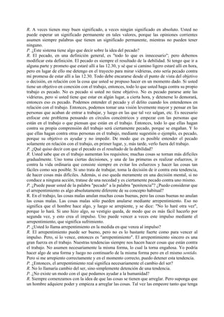 R. A veces tienen muy buen significado, a veces ningún significado en absoluto. Usted no
puede esperar un significado permanente en tales valores, porque las opiniones corrientes
asumen siempre palabras que tienen un significado permanente, mientras no pueden tener
ninguno.
P. ¿Este sistema tiene algo que decir sobre la idea del pecado?
R. El pecado, en una definición general, es "todo lo que es innecesario"; pero debemos
modificar esta definición. El pecado es siempre el resultado de la debilidad. Si tengo que ir a
alguna parte y prometo que estaré allí a las 12.30, y sé que si camino ligero estaré allí en hora,
pero en lugar de ello me detengo en el trayecto para mirar vidrieras, esto sería pecado contra
mi promesa de estar allí a las 12.30. Todo debe encararse desde el punto de vista del objetivo
o decisión, en relación con la cosa que usted se propuso hacer en un momento dado. Si usted
tiene un objetivo en conexión con el trabajo, entonces, todo lo que usted haga contra su propio
trabajo es pecado. No es pecado si usted no tiene objetivo. No es pecado pararse ante las
vidrieras, pero si usted tiene que estar en algún lugar, a cierta hora, y detenerse lo demorará,
entonces eso es pecado. Podemos entender el pecado y el delito cuando los entendemos en
relación con el trabajo. Entonces, podemos tomar una visión levemente mayor y pensar en las
personas que acaban de entrar a trabajar, y luego en las que tal vez salgan, etc. Es necesario
enfocar este problema pensando en círculos concéntricos y empezar con las personas que
están en el trabajo o que piensan que están en el trabajo. Entonces, todo lo que ellas hagan
contra su propia comprensión del trabajo será ciertamente pecado, porque se engañan. Y lo
que ellas hagan contra otras personas en el trabajo, mediante sugestión o ejemplo, es pecado,
porque su objetivo es ayudar y no impedir. De modo que es posible entender el pecado
solamente en relación con el trabajo, en primer lugar, y, más tarde, verlo fuera del trabajo.
P. ¿Qué quiso decir con que el pecado es el resultado de la debilidad?
R. Usted sabe que en el trabajo aumentan los requisitos; muchas cosas se tornan más difíciles
gradualmente. Uno toma ciertas decisiones, y una de las primeras es realizar esfuerzos, ir
contra la vida ordinaria que consiste siempre en evitar los esfuerzos y hacer las cosas tan
fáciles como sea posible. Si uno trata de trabajar, toma la decisión de ir contra esta tendencia,
de hacer cosas más difíciles. Además, si eso queda meramente en una decisión mental, si no
conduce a ninguna acción, tratase de una necedad y es ciertamente pecado contra uno mismo.
P. ¿Puede pasar usted de la palabra "pecado" a la palabra "penitencia"? ¿Puedo considerar que
el arrepentimiento es algo absolutamente diferente de su concepto habitual?
R. En el trabajo, las cosas malas anulan muchas cosas buenas, pero las cosas buenas no anulan
las cosas malas. Las cosas malas sólo pueden anularse mediante arrepentimiento. Eso no
significa que el hombre hace algo, y luego se arrepiente, y se dice: "No lo haré otra vez",
porque lo hará. Si uno hizo algo, su vestigio queda, de modo que es más fácil hacerlo por
segunda vez, y esto crea el impulso. Uno puede vencer a veces este impulso mediante el
arrepentimiento, que significa sufrimiento.
P. ¿Usted lo llama arrepentimiento en la medida en que venza al impulso?
R. El arrepentimiento puede ser bueno, pero no es lo bastante fuerte como para vencer al
impulso. Pero, si lo vence, entonces es "arrepentimiento". El arrepentimiento sincero es una
gran fuerza en el trabajo. Nuestras tendencias siempre nos hacen hacer cosas que están contra
el trabajo. No asumen necesariamente la misma forma, lo cual la torna engañosa. Yo podría
hacer algo de una forma y luego no continuarlo de la misma forma pero en el mismo sentido.
Pero si me arrepiento correctamente y en el momento correcto, puedo detener esta tendencia.
P. ¿Entonces, el arrepentimiento real significa necesariamente el cambio del ser?
R. No lo llamaría cambio del ser, sino simplemente detención de una tendencia.
P. ¿No existe un modo con el que podamos ayudar a la humanidad?
R. Siempre comenzamos con la idea de que las cosas se tienen que arreglar. Pero suponga que
un hombre adquiere poder y empieza a arreglar las cosas. Tal vez las empeore tanto que tenga
 