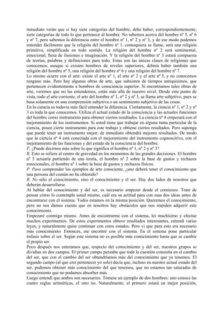 inmediato verán que si hay siete categorías del hombre, debe haber, correspondientemente,
siete categorías de todo lo que pertenece al hombre. No sabemos acerca del hombre nº 5, nº 6
y nº 7, pero sabemos la diferencia entre el hombre nº 1, nº 2 y nº 3, y de ese modo podemos
entender fácilmente que la religión del hombre nº 1, comoquiera se llame, será una religión
primitiva, simplificada en todo sentido. La religión del hombre nº 2 será sentimental,
emocional, llena de ilusiones e imaginación. Y la religión del hombre nº 3 estará compuesta
de teorías, palabras y definiciones para todo. Estas son las únicas clases de religiones que
conocemos, aunque si existen hombres de niveles superiores, deberá haber también una
religión del hombre nº 5, una religión del hombre nº 6 y una religión del hombre nº 7.
Lo mismo ocurre con el arte: existe el arte nº 1, el arte nº 2 y el arte nº 3, y no conocemos
ninguno más. Pero hay algunas obras de arte, que subsisten de tiempos antiquísimos, que
pertenecen evidentemente a hombres de consciencia superior. Si encontramos tales obras de
arte, veremos que no las entendemos, están más allá de nuestro nivel. Desde este punto de
vista, todo el arte corriente, el arte del hombre nº 1, nº 2 y nº 3, se llama arte subjetivo, pues se
basa solamente en una comprensión subjetiva o un sentimiento subjetivo de las cosas.
En la ciencia es todavía más fácil entender la diferencia. Ciertamente, la ciencia nº 1, nº 2 y nº
3 es toda la que conocemos. Utiliza el actual estado de la consciencia y las actuales funciones
del hombre como instrumento para obtener ciertos resultados. La ciencia nº 4 empezará con el
mejoramiento de los instrumentos. Si usted tiene que trabajar en alguna rama particular de la
ciencia, posee cierto instrumento para este trabajo y obtiene ciertos resultados. Pero suponga
que puede tener un instrumento mejor; de inmediato obtendrá mejores resultados. De modo
que la ciencia nº 4 está conectada con el mejoramiento del instrumento cognoscitivo, con el
mejoramiento de las funciones y del estado de la consciencia del hombre.
P. ¿Puede decirnos más sobre lo que significa el hombre nº 1, nº 2 y nº 3?
R. Esto se refiere al centro de gravedad en los momentos de las grandes decisiones. El hombre
nº 3 actuaría partiendo de una teoría, el hombre nº 2 sobre la base de gustos y rechazos
emocionales, el hombre nº 1 sobre la base de gustos y rechazos físicos.
P. Para comprender los ejemplos de arte consciente, ¿uno deberá tener el conocimiento que
una persona del común no ha obtenido?
R. No sólo el conocimiento, sino el conocimiento y el ser. Hay dos lados de nosotros que
deberán desarrollarse.
Al hablar del conocimiento y del ser, es necesario empezar desde el comienzo. Trate de
pensar cómo lo contempla usted mismo, cuál era su actitud para con esas dos ideas antes de
encontrarse con el sistema. Todos estamos en la misma posición. Queremos el conocimiento,
pero no nos damos cuenta que en nosotros hay obstáculos que nos impiden adquirir este
conocimiento.
Empezaré conmigo mismo. Antes de encontrarme con el sistema, leí muchísimo y efectúe
muchos experimentos. De estos experimentos obtuve resultados interesantes, entendí varias
leyes, y naturalmente quise continuar con estos estados. Pero vi que para esto era necesario
más conocimiento. Entonces, me encontré con el sistema. En el sistema pone particular
énfasis sobre el ser. Según este sistema no es posible más conocimiento hasta que se cambie
el propio ser.
Poco después nos enteramos que, respecto del conocimiento y del ser, nuestros grupos se
dividían en dos campos. El primer campo pensaba que toda la cuestión consistía en el cambio
del ser, que con el cambio del ser obtendríamos más del conocimiento que ya tenemos. El
segundo campo (al que creí pertenecer yo solo) decía que, incluso en nuestro actual estado del
ser, podemos obtener más conocimiento del que tenemos, que no estamos tan saturados de
conocimiento que no podamos absorber más.
Luego entendí que ambos son necesarios. Tómese un ejemplo de dos hombres: uno conoce las
cuatro reglas aritméticas, el otro no. Naturalmente, el primero estará en mejor posición,
 