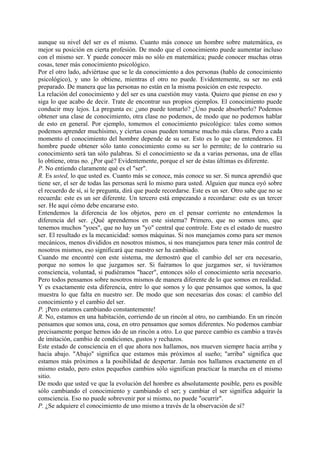 aunque su nivel del ser es el mismo. Cuanto más conoce un hombre sobre matemática, es
mejor su posición en cierta profesión. De modo que el conocimiento puede aumentar incluso
con el mismo ser. Y puede conocer más no sólo en matemática; puede conocer muchas otras
cosas, tener más conocimiento psicológico.
Por el otro lado, adviértase que se le da conocimiento a dos personas (hablo de conocimiento
psicológico), y uno lo obtiene, mientras el otro no puede. Evidentemente, su ser no está
preparado. De manera que las personas no están en la misma posición en este respecto.
La relación del conocimiento y del ser es una cuestión muy vasta. Quiero que piense en eso y
siga lo que acabo de decir. Trate de encontrar sus propios ejemplos. El conocimiento puede
conducir muy lejos. La pregunta es: ¿uno puede tomarlo? ¿Uno puede absorberlo? Podemos
obtener una clase de conocimiento, otra clase no podemos, de modo que no podemos hablar
de esto en general. Por ejemplo, tomemos el conocimiento psicológico: tales como somos
podemos aprender muchísimo, y ciertas cosas pueden tomarse mucho más claras. Pero a cada
momento el conocimiento del hombre depende de su ser. Esto es lo que no entendemos. El
hombre puede obtener sólo tanto conocimiento como su ser lo permite; de lo contrario su
conocimiento será tan sólo palabras. Si el conocimiento se da a varias personas, una de ellas
lo obtiene, otras no. ¿Por qué? Evidentemente, porque el ser de éstas últimas es diferente.
P. No entiendo claramente qué es el "ser".
R. Es usted, lo que usted es. Cuanto más se conoce, más conoce su ser. Si nunca aprendió que
tiene ser, el ser de todas las personas será lo mismo para usted. Alguien que nunca oyó sobre
el recuerdo de sí, si le pregunta, dirá que puede recordarse. Este es un ser. Otro sabe que no se
recuerda: este es un ser diferente. Un tercero está empezando a recordarse: este es un tercer
ser. He aquí cómo debe encararse esto.
Entendemos la diferencia de los objetos, pero en el pensar corriente no entendemos la
diferencia del ser. ¿Qué aprendemos en este sistema? Primero, que no somos uno, que
tenemos muchos "yoes", que no hay un "yo" central que controle. Este es el estado de nuestro
ser. El resultado es la mecanicidad: somos máquinas. Si nos manejamos como para ser menos
mecánicos, menos divididos en nosotros mismos, si nos manejamos para tener más control de
nosotros mismos, eso significará que nuestro ser ha cambiado.
Cuando me encontré con este sistema, me demostró que el cambio del ser era necesario,
porque no somos lo que juzgamos ser. Si fuéramos lo que juzgamos ser, si tuviéramos
consciencia, voluntad, si pudiéramos "hacer", entonces sólo el conocimiento sería necesario.
Pero todos pensamos sobre nosotros mismos de manera diferente de lo que somos en realidad.
Y es exactamente esta diferencia, entre lo que somos y lo que pensamos que somos, la que
muestra lo que falta en nuestro ser. De modo que son necesarias dos cosas: el cambio del
conocimiento y el cambio del ser.
P. ¡Pero estamos cambiando constantemente!
R. No, estamos en una habitación, corriendo de un rincón al otro, no cambiando. En un rincón
pensamos que somos una, cosa, en otro pensamos que somos diferentes. No podemos cambiar
precisamente porque hemos ido de un rincón a otro. Lo que parece cambio es cambio a través
de imitación, cambio de condiciones, gustos y rechazos.
Este estado de consciencia en el que ahora nos hallamos, nos mueven siempre hacia arriba y
hacia abajo. "Abajo" significa que estamos más próximos al sueño; "arriba" significa que
estamos más próximos a la posibilidad de despertar. Jamás nos hallamos exactamente en el
mismo estado, pero estos pequeños cambios sólo significan practicar la marcha en el mismo
sitio.
De modo que usted ve que la evolución del hombre es absolutamente posible, pero es posible
sólo cambiando el conocimiento y cambiando el ser; y cambiar el ser significa adquirir la
consciencia. Eso no puede sobrevenir por si mismo, no puede "ocurrir".
P. ¿Se adquiere el conocimiento de uno mismo a través de la observación de sí?
 