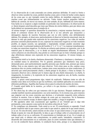 R. La observación de si está conectada con ciertas prácticas definidas. Si usted se limita a
observar cómo suceden las cosas, perderá muchas cosas; pero si trata de luchar contra alguna
de las cosas que ve, por •ejemplo contra los malos hábitos, de inmediato empezará a ver
muchas cosas que ordinariamente no advierte. Todos tienen muchos pequeños hábitos:
hábitos de caminar, de mover sus manos, de estar sentado, de pie, hablando de cierta manera.
Esta lucha no es respecto a algún resultado en particular sino meramente a la observación de
si. Quizá después usted descubra que tiene que librarse de ciertos hábitos, pero por ahora esta
lucha deberá ser meramente para el estudio de sí.
Al mismo tiempo', si queremos desarrollar la consciencia y mejorar nuestras funciones, casi
desde el comienzo mismo de la observación de si se nos advierte que ensayemos y
detengamos algunas de nuestras funciones que son no sólo inútiles sino definidamente
dañinas. Por ejemplo, al observarse, particularmente al observar la función emocional, trate de
detener lo más que pueda toda expresión de las emociones negativas. Las vidas de muchas
personas consisten prácticamente en eso; expresan las emociones negativas en todo momento
posible, en alguna ocasión, sea apropiada o inapropiada; siempre pueden encontrar algo
errado en todo. La principal tendencia del hombre nº 1, n° 2 y n° 3 es expresar inmediatamen-
te todas sus emociones negativas. Si efectúa un esfuerzo para detener su expresión, esto le da
material para la observación, y se ve desde un ángulo absolutamente diferente. Si realiza
serios esfuerzos en esta dirección, muy pronto se convencerá que no tiene voluntad, porque es
algo dificilísimo detener esta expresión de las emociones negativas. Al mismo tiempo, es
necesario.
Otra función inútil es la charla; charlamos demasiado. Charlamos y charlamos y charlamos, y
en realidad nunca lo advertimos. Por lo general, pensamos que charlamos muy poco,
demasiado poco, pero particularmente aquellas personas que charlan más, piensan que nunca
hablan. Esta es una materia muy útil para observar. Verá cómo pasa su día, cuántas cosas
mecánicas dice en ciertas condiciones, cuántas otras cosas mecánicas en otras condiciones. O
advertirá que usted precisamente charla y charla porque le da placer, o llena su tiempo. Es
necesario observar esto y detener por lo menos algo de esta charla innecesaria. La charla, la
imaginación, la mentira y la expresión de las emociones negativas son, de hecho, nuestras
principales funciones.
Ahora, si quiere usted preguntarme algo, trataré de explicarle. Debemos tratar no sólo de
estudiar estas ideas en la forma en que las recibimos, sino también aplicarlas en conexión con
diferentes problemas. Aquéllas dan buenas claves para la solución de muchos de éstos.
P. Cuando usted habla de la mentira, ¿se refiere a lo que decimos o también a nuestros
pensamientos?
R. Por ahora hay de sobra con que tomemos sólo lo que decimos. Después tendremos que
estudiar también nuestros pensamientos: eso sería mentirnos. Es la misma cosa, pero tenemos
que empezar con las cosas concretas que decimos, y al principio requerirá cierto esfuerzo
verificar la mentira. Esta es hablar siempre de cosas que no conocemos. No la llamamos
mentira: ese es nuestro escape, le damos algún otro nombre, y luego lo aceptamos.
P. Me agradaría saber más exactamente qué significa el ser. Entendí que es algo más
permanente, como opuesto a una suerte de movediza colección de "yoes".
R. No complique eso demasiado. Todo usted es su ser. El conocimiento es separado. Usted
puede visualizar todo lo que conoce, pero todo lo que usted es, aparte de lo que usted conoce,
es su ser. En esta división, usted consiste en dos cosas: lo que usted conoce y lo que usted es.
Desde el punto de vista del desarrollo, la idea es que el trabajo sobre el conocimiento sin el
trabajo sobre el ser no es suficiente. El conocimiento es limitado por el ser. En el estado en
que usted está, si obtiene más conocimiento, no podrá usarlo, entenderlo, conectarlo. El
desarrollo del conocimiento no es suficiente, pues en cierto momento tiene que detenerse, y
en vez de conducirle hacia adelante, le conducirá hacia atrás, porque si su adquisición del
 