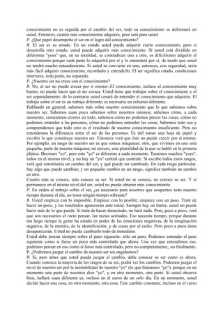 conocimiento no es seguida por el cambio del ser, todo su conocimiento se deformará en
usted. Entonces, cuanto más conocimiento adquiera, peor será para usted.
P. ¿Qué papel desempeña el ser en el logro del conocimiento?
R. El ser es su estado. En un estado usted puede adquirir cierto conocimiento, pero si
desarrolla otro estado, usted puede adquirir más conocimiento. Si usted está dividido en
diferentes "yoes" que, en su totalidad, se contradicen uno a otro, es dificilísimo adquirir el
conocimiento porque cada parte lo adquirirá por sí y lo entenderá por sí, de modo que usted
no tendrá mucho entendimiento. Si usted se convierte en uno, entonces, con seguridad, sería
más fácil adquirir conocimiento, recordarlo y entenderlo. El ser significa estado, condiciones
interiores, todo junto, no separado.
P. ¿Nuestro ser no crece con el conocimiento?
R. No, el ser no puede crecer por sí mismo-.EI conocimiento, incluso el conocimiento muy
bueno, no puede hacer que el ser crezca. Usted tiene que trabajar sobre el conocimiento y el
ser separadamente; de lo contrario usted cesará de entender el conocimiento que adquiera. El
trabajo sobre el ser es un trabajo diferente; es necesario un esfuerzo diferente.
Hablando en general, sabemos más sobre nuestro conocimiento que lo que sabemos sobre
nuestro ser. Sabemos cuan poco sabemos sobre nosotros mismos; sabemos cómo, a cada
momento, cometemos errores en todo; sabemos cómo no podemos prever las cosas, cómo no
podemos entender a las personas, cómo no podemos entender las cosas. Sabemos todo eso y
comprendemos que todo esto es el resultado de nuestro conocimiento insuficiente. Pero no
entendemos la diferencia entre el ser de las personas. Es útil tomar una hoja de papel y
escribir lo que constituye nuestro ser. Entonces verá que éste no puede crecer por sí mismo.
Por ejemplo, un rasgo de nuestro ser es que somos máquinas; otro, que vivimos en una sola
pequeña, parte de nuestra máquina; un tercero, esta pluralidad de la que se habló en la primera
plática. Decimos "yo", pero este "yo" es diferente a cada momento. Tenemos muchos "yoes",
todos en el mismo nivel, y no hay un "yo" central que controle. Si escribe todos estos rasgos,
verá qué constituiría un cambio del ser, y qué puede ser cambiado. En cada rasgo particular,
hay algo que puede cambiar; y un pequeño cambio en un rasgo, significa también un cambio
en otro.
Cuanto más se conoce, más conoce su ser. Si usted no se conoce, no conoce su ser. Y si
permanece en el mismo nivel del ser, usted no puede obtener más conocimiento.
P. En orden al trabajo sobre el ser, ¿es necesario para nosotros que ocupemos todo nuestro
tiempo durante el día, no tener ningún tiempo sobrante?
R. Usted empieza con lo imposible. Empiece con lo posible; empiece con un paso. Trate de
hacer un poco, y los resultados aparecerán ante usted. Siempre hay un límite, usted no puede
hacer más de lo que puede. Si trata de hacer demasiado, no hará nada. Pero, poco a poco, verá
que son necesarios el recto pensar, las rectas actitudes. Eso necesita tiempo, porque durante
tan largo tiempo la gente ha estado en poder de las emociones negativas, de la imaginación
negativa, de la mentira, de la identificación, y de cosas por el estilo. Pero poco a poco éstas
desaparecerán. Usted no puede cambiarlo todo de inmediato.
Usted debe pensar siempre sobre el paso siguiente: sólo un paso. Podemos entender el paso
siguiente como si fuese un poco más controlado que ahora. Una vez que entendimos eso,
podemos pensar en eso como si fuese más controlado, pero no completamente,, no finalmente.
P. ¿Podremos juzgar el cambio de nuestro ser sin engañarnos?
R. Sí, pero antes que usted pueda juzgar el cambio, debe conocer su ser como es ahora.
Cuando conozca la mayoría de los rasgos de su ser, podrá ver los cambios. Podemos juzgar el
nivel de nuestro ser por la inestabilidad de nuestro "yo" (lo que llamamos "yo"), porque en un
momento una parte de nosotros dice "yo", y en otro momento, otra parte. Si usted observa
bien, hallará cuan diferente es, incluso en el curso de un solo día. En un momento, usted
decide hacer una cosa, en otro momento, otra cosa. Este cambio constante, incluso en el curso
 