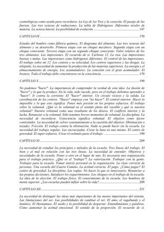 cosmológicas como ayuda para recordarse. La Ley de los Tres y la creación. El pasaje de las
fuerzas. Las tres octavas de radiaciones. La tabla de Hidrógenos. Diferentes niveles de
materia. La octava lateral. La posibilidad de evolución. ...................................................... 147
CAPITULO IX........................................................................................................................ 170
Estudio del hombre como fábrica química. El diagrama del alimento. Las tres octavas del
alimento y su desarrollo. Primera etapa con un choque mecánico. Segunda etapa con un
choque consciente. Tercera etapa con un segundo choque consciente. Valor relativo de los
tres alimentos. Las impresiones. El recuerdo de sí. Carbono 12. La risa. Las impresiones
buenas y malas. Las impresiones como hidrógenos diferentes. El control de las impresiones.
El trabajo sobre mi 12. Los centros y su velocidad. Los centros superiores y las drogas. La
telepatía. La necesidad de aumentar la producción de las materias superiores. La energía y el
almacenamiento de energía. Los acumuladores. La conexión con el gran acumulador. El
bostezo. Todo el trabajo debe concentrarse en la consciencia.............................................. 170
CAPÍTULO X ......................................................................................................................... 190
No podemos "hacer". La importancia de comprender la verdad de esta idea. La ilusión de
"hacer" y lo que la produce. En la vida, todo sucede, pero en el trabajo debemos aprender a
"hacer". Ir contra la corriente. El "hacer" interior. Un circulo vicioso y la salida. La
coordinación de los centros. "Hacer" empieza con "no hacer". El control interior. Hacer lo
imposible y lo que esto significa. Poner más presión en los propios esfuerzos. El trabajo
sobre la voluntad. ¿Qué es la voluntad en el sentido pleno del vocablo y qué es nuestra
voluntad? Nuestra voluntad como una resultante de los deseos. El conflicto interior y la
lucha. Renunciar a la voluntad. Sólo tenemos breves momentos de voluntad. La disciplina. La
necesidad de recordarse. Consciencia significa voluntad. El objetivo como factor
controlador. La necesidad de volver constantemente a la cuestión del objetivo. Obstinación o
tozudez. Fricción. El trabajo contra la obstinación. Nada se puede hacer sin la escuela. La
necesidad del trabajo regular. Las encrucijadas. Crear la luna en uno mismo. El centro de
gravedad. El super-esfuerzo. Crear el estímulo para el trabajo. .......................................... 190
CAPÍTULO XI........................................................................................................................ 209
La necesidad de estudiar los principios y métodos de la escuela. Tres líneas del trabajo. El
bien y el mal en relación con las tres líneas. La necesidad de entender. Objetivos y
necesidades de la escuela. Poner a otro en el lugar de uno. Es necesaria una organización
para el trabajo práctico. ¿Qué es el "trabajo"? La valorización. Trabajar con la gente.
Trabajar para la escuela. Tomar interés personal en la organización. La clase correcta de
personas. Una escuela del Cuarto Camino. La actitud correcta. El pago. ¿Cómo pagar? El
centro de gravedad. La disciplina. Las reglas. No hacer lo que es innecesario. Renunciar a
las propias decisiones. Satisfacer los requerimientos. Los choques en el trabajo de la escuela.
La idea de la elección. El trabajo físico. El conocimiento de la escuela. Los hombres de
mente superior. ¿Las escuelas pueden influir sobre la vida?................................................ 209
CAPÍTULO XII....................................................................................................................... 231
La necesidad de distinguir las ideas más importantes de las menos importantes del sistema.
Las limitaciones del ser. Las posibilidades de cambiar el ser. El amo, el vagabundo y el
lunático. El Hasnamuss. El sueño y la posibilidad de despertar. Entendimientos y palabras.
Cómo aumentar la actitud emocional. El sentido de la proporción. El recuerdo de sí.
 