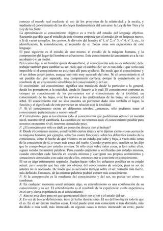 conocer el mundo real mediante el uso de los principios de la relatividad y la escala, y
mediante el conocimiento de las dos leyes fundamentales del universo: la Ley de los Tres y la
Ley de los Siete.
La aproximación al conocimiento objetivo es a través del estudio del lenguaje objetivo.
Recuerde que dije que el estudio de este sistema empieza con el estudio de un lenguaje nuevo,
y le di varios ejemplos: los centros, la división del hombre nº 1, nº 2, nº 3, nº 4, nº 5, etc., la
identificación, la consideración, el recuerdo de sí. Todas estas son expresiones de este
lenguaje.
El paso siguiente es el estudio de uno mismo, el estudio de la máquina humana, y la
comprensión del lugar del hombre en el universo. Este conocimiento de uno mismo es a la vez
un objetivo y un medio.
Pero como dije, si un hombre quiere desarrollarse, el conocimiento solo no es suficiente; debe
trabajar también para cambiar su ser. Sólo que el cambio del ser es tan difícil que sería casi
imposible si el conocimiento no estuviera allí para ayudarlo. De modo que el conocimiento y
el ser deben crecer juntos, aunque uno está muy separado del otro. Ni el conocimiento ni el
ser pueden dar, por separado, una comprensión correcta, porque la comprensión es la
resultante de un crecimiento simultáneo del conocimiento y del ser.
El crecimiento del conocimiento significa una transición desde lo particular a lo general,
desde los pormenores a la totalidad, desde lo ilusorio a lo real. El conocimiento corriente es
siempre un conocimiento de los pormenores sin el conocimiento de la totalidad, un
conocimiento de las hojas, o de los nervios y las endentaduras de las hojas, sin conocer el
árbol. El conocimiento real no sólo muestra un pormenor dado sino también el lugar, la
función y el significado de este pormenor en relación con la totalidad.
P. Si el conocimiento existe en diferentes niveles, ¿entonces, sólo podemos tener el
conocimiento perteneciente a nuestro nivel?
R. Correctísimo, pero si tuviéramos todo el conocimiento que pudiéramos obtener en nuestro
nivel, nuestro nivel cambiaría. La cuestión es: no tenemos todo el conocimiento posible para
nosotros en nuestro nivel, tenemos demasiado poco.
P. ¿El conocimiento sólo es dado en conexión directa .con el trabajo?
R. Desde el comienzo mismo, usted recibió ciertas ideas y se le dijeron ciertas cosas acerca de
la máquina humana; por ejemplo, sobre las cuatro funciones, sobre los diferentes estados de la
consciencia, sobre el hecho de que vivimos en un estado que sube y baja, a veces más cerca
de la consciencia de sí, a veces más cerca del sueño. Cuando oyeron esto, también se les dijo
que lo comprobaran por ustedes mismos. Si sólo oyen sobre estas cosas, o leen sobre ellas,
siguen siendo meramente palabras. Pero cuando empiezan a verificarlas por ustedes mismos,
cuando entienden cada función en ustedes mismos y averiguan sus propios sentimientos y
sensaciones conectados con cada uno de ellos, entonces eso se convierte en conocimiento.
El ser es algo enteramente separado. Pueden hacer todos los esfuerzos posibles en su estado
actual, pero sentirán que hay más por obtener del conocimiento de ustedes, pero su ser de
ustedes no es adecuado. De modo que es necesario trabajar sobre el ser, tornarlo más fuerte,
más definido. Entonces, de las mismas palabras podrán extraer más conocimiento.
P. Si la comprensión es la resultante del conocimiento y del ser, no puedo ver cómo se
combinan.
R. En cualquier momento usted entiende algo, su entendimiento es una combinación de su
conocimiento y su ser. El entendimiento es el resultado de la experiencia: cierta experiencia
en el ser y cierta experiencia en el conocimiento.
P. Aún no está claro para mí qué quiere usted decir con el ser y el estado del ser.
R. En vez de buscar definiciones, trate de hallar ilustraciones. El ser del hombre es todo lo que
él es. En el ser entran muchas cosas. Usted puede estar más consciente o más dormido, más
dividido o más total, más interesado en algunas cosas o menos interesado en otras; puede
 
