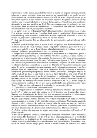 mentir más o mentir menos, disgustarle la mentira o mentir sin ninguna turbación, ser más
coherente o menos coherente, tener una sensación de mecanicidad o no; puede no tener
grandes conflictos en usted mismo o consistir en conflictos, tener comparativamente pocas
emociones negativas o estar inmerso en emociones negativas. En general, el estado del ser
significa una consecutividad mayor o menor de las acciones. Cuando una cosa contradice
demasiado a otra, eso significa ser débil. No comprendemos que si un hombre es muy
incoherente, torna inconfiable su conocimiento. El desarrollo de una sola línea únicamente,
del conocimiento o del ser, da muy malos resultados.
El ser incluye todos sus poderes para "hacer". El conocimiento es sólo auxiliar; puede ayudar.
Pero a fin de cambiar nuestro ser (y aquí es donde entra el conocimiento) debemos primero
darnos cuenta y entender nuestro estado actual. Cuando empezamos a entender el estado de
nuestro ser, empezamos a aprender qué hacer con nosotros mismos.
P. ¿Qué significó cuando dijo que el desarrollo del conocimiento o del ser solos da malos
resultados?
R. Tal vez ayude si le digo cómo oí acerca de ello por primera vez. Si el conocimiento se
desarrolla más allá del ser, el resultado será un "Yogi débil", un hombre que lo sabe todo y no
puede hacer nada. Si el ser se desarrolla más allá del conocimiento, el resultado es un "santo
estúpido", un hombre que puede hacerlo todo y no sabe qué hacer.
Si compara este sistema con otros, descubrirá que es precisamente en la importancia que da a
esta idea del ser que difiere de los otros sistemas, filosóficos y demás. Los otros sistemas se
preocupan por el conocimiento o la conducta. Presumen que, tales como somos, podemos
saber más o conducirnos de modo diferente. En los sistemas religiosos, la "fe" y la "conducta"
son consideradas generalmente como si fuesen voluntarias. Uno puede ser bueno o malo: esto
es arbitrario. Pero este sistema tiene la idea de los diferentes niveles del ser. En nuestro nivel
actual del ser hay un conocimiento, una conducta, una fe, todos determinados por el ser. Pero
primero viene el conocimiento, cuan poco conocemos. Ustedes empiezan a estudiarse:
comprenden que son máquinas pero que pueden tornarse conscientes. La máquina empieza en
cierto nivel del ser. Todo lo que puede o no puede hacer depende de este nivel. Traten de
entender lo que significo con el ser, los niveles del ser, el cambio del ser. Este sistema dice
que todo (las fuerzas, las energías, las diferentes clases de actividad, todas ellas) depende del
nivel del ser. No podemos conocer más debido a nuestro nivel del ser. Al mismo tiempo la
mínima diferencia en el nivel del ser abre nuevas posibilidades para el conocimiento y para
"hacer". Todos nuestros poderes están determinados por nuestro nivel del ser.
P. ¿Entendí que todos estábamos en el mismo nivel?
R. Si, en comparación con el hombre nº 4. Pero hay personas que están más lejos desnivel del
hombre nº 4, y otras que están más cerca de ese nivel. Como en todo lo demás, hay grados.
Hay una gran distancia entre los dos niveles, pero hay estados intermedios. Lo mismo ocurre
en nosotros: cada uno de nosotros puede ser diferente en distintos momentos.
Hay una leve diferencia entre las personas, pero no basta para medir al ser. Todas las personas
normales nacen en el mismo nivel y tienen las mismas posibilidades. Nadie puede nacer más
alto que el nivel ordinario. No podemos alcanzar nada sin instrucción especial. Las leves
diferencias entre las personas son diferencias en funciones, pero la real diferencia del ser es la
del estado de consciencia. La diferencia en las funciones es una diferencia unilateral.
P. ¿Podría explicar más acerca de los grados que existen entre nosotros y el hombre nº 4?
Quiero entender.
R. Esta es una pregunta correcta; y usted puede entenderla observando a otras personas y
observándose. Hay hombres nº 1, nº 2 y nº 3 que no se interesan para nada por la posibilidad
de desarrollo ni por la adquisición del conocimiento, ni por nada por el estilo. Luego, están
los que tienen la posibilidad de cierto entendimiento, pero éste se desplaza de una cosa a otra:
no es un interés directo. Luego, puede existir el interés directo, el comienzo del centro
 