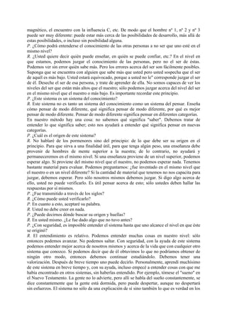 magnético, el encuentro con la influencia C, etc. De modo que el hombre nº 1, nº 2 y nº 3
puede ser muy diferente: puede estar más cerca de las posibilidades de desarrollo, más allá de
estas posibilidades, o incluso sin posibilidad alguna.
P. ¿Cómo podrá entenderse el conocimiento de las otras personas a no ser que uno esté en el
mismo nivel?
R. ¿Usted quiere decir quién puede enseñar, en quién se puede confiar, etc.? En el nivel en
que estamos, podemos juzgar el conocimiento de las personas, pero no el ser de éstas.
Podemos ver sin error quién sabe más. Pero los errores acerca del ser son fácilmente posibles.
Suponga que se encuentra con alguien que sabe más que usted pero usted sospecha que el ser
de aquél es más bajo. Usted estará equivocado, porque a usted no le" corresponde juzgar el ser
de él. Deseche el ser de esa persona, y trate de aprender de ella. No somos capaces de ver los
niveles del ser que están más altos que el nuestro; sólo podemos juzgar acerca del nivel del ser
en el mismo nivel que el nuestro o más bajo. Es importante recordar este principio.
P. ¿Este sistema es un sistema del conocimiento?
R. Este sistema no es tanto un sistema del conocimiento como un sistema del pensar. Enseña
cómo pensar de modo diferente, qué significa pensar de modo diferente, por qué es mejor
pensar de modo diferente. Pensar de modo diferente significa pensar en diferentes categorías.
En nuestro método hay una cosa: no sabemos qué significa "saber". Debemos tratar de
entender lo que significa saber; esto nos ayudará a entender qué significa pensar en nuevas
categorías.
P. ¿Cuál es el origen de este sistema?
R. No hablaré de los pormenores sino del principio: de lo que debe ser su origen en el
principio. Para que sirva a una finalidad útil, para que tenga algún peso, una enseñanza debe
provenir de hombres de mente superior a la nuestra; de lo contrario, no ayudará y
permaneceremos en el mismo nivel. Si una enseñanza proviene de un nivel superior, podemos
esperar algo. Si proviene del mismo nivel que el nuestro, no podemos esperar nada. Tenemos
bastante material para evaluar. Podemos preguntarnos: ¿fue inventado en el mismo nivel que
el nuestro o en un nivel diferente? Si la cantidad de material que tenemos no nos capacita para
juzgar, debemos esperar. Pero sólo nosotros mismos debemos juzgar. Si digo algo acerca de
ello, usted no puede verificarlo. Es útil pensar acerca de esto; sólo ustedes deben hallar las
respuestas por sí mismos.
P. ¿Fue transmitido a través de los siglos?
R. ¿Cómo puede usted verificarlo?
P. En cuanto a esto, aceptaré su palabra.
R. Usted no debe creer en nada.
P. ¿Puede decirnos dónde buscar su origen y huellas?
R. En usted mismo. ¿Le fue dado algo que no tuvo antes?
P. ¿Con seguridad, es imposible entender el sistema hasta que uno alcance el nivel en que éste
se originó?
R. El entendimiento es relativo. Podemos entender muchas cosas en nuestro nivel: sólo
entonces podemos avanzar. No podemos saltar. Con seguridad, con la ayuda de este sistema
podemos entender mejor acerca de nosotros mismos y acerca de la vida que con cualquier otro
sistema que conozco. Si podemos decir que de él obtuvimos lo que no podríamos obtener de
ningún otro modo, entonces debemos continuar estudiándolo. Debemos tener una
valorización. Después de breve tiempo uno puede decirlo. Personalmente, aprendí muchísimo
de este sistema en breve tiempo y, con su ayuda, incluso empecé a entender cosas con que me
había encontrado en otros sistemas, sin haberlas entendido. Por ejemplo, tómese el "sueno" en
el Nuevo Testamento. La gente no lo advierte, pero allí se habla del sueño constantemente, se
dice constantemente que la gente está dormida, pero puede despertar, aunque no despertará
sin esfuerzos. El sistema no sólo da una explicación de sí sino también lo que es verdad en los
 