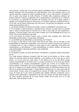 otros sistemas. Explica que si las personas quieren entenderse entre sí, el entendimiento es
posible solamente entre las personas que están despiertas. En la vida corriente, todo es una
maraña imposible; la gente no tiende a entenderse entre si en la vida corriente. Si tendiera a
ello, la gente sería creada de modo diferente. El hombre debe completarse mediante sus
propios esfuerzos. Podemos comprender esto si comprendemos la naturaleza de la voluntad y
la consciencia. La capacidad de entender está conectada con esto. Si la gente empieza a
trabajar con el designio de ganar la consciencia y la voluntad, empezará a entenderse entre sí.
En la vida, con las mejores intenciones, hay sólo yerros. Las personas son máquinas: no están
hechas para entenderse entre si.
P. ¿Es posible entender la razón de este enredo? ¿Cuál es la finalidad de estar hechos así?
R. Ver el peligro y tratar de empezar a entender nuestra situación. La gente nunca se entendió
entre sí, pero en nuestra época la situación de la vida se torna cada vez más complicada y
peligrosa. Al mismo tiempo, tales como somos, la gente sirve a las finalidades de la Luna y la
Tierra. Pero de esto hablaremos más tarde.
Es un error pensar en nuestros tiempos como si fuesen como cualquier otro. Ahora hay
dificultades excepcionales y excepcionales facilidades.
P. ¿Es probable que las dificultades se incrementen con el tiempo?
R. Sí, pero no más allá de cierto límite: más allá de este límite, eso se convierte en una
imposibilidad. Es importante comprender, no en teoría sino viendo los hechos, que la gente no
se entiende entre sí y que la situación se torna cada vez más complicada. Si la gente tiene
ametralladoras es más peligroso. Y tiene ametralladoras en muchos sentidos. De modo que
cada malentendido se torna más profundo y más complicado.
P. ¿Cuál es el fin?
R. No podemos decirlo; eso sería adivinación. Ciertamente, no podemos esperar nada bueno
de eso.
Vea, todas nuestras opiniones corrientes sobre las cosas no son buenas, no llevan a parte
alguna. Es necesario pensar de modo diferente, y esto significa ver las cosas que no vemos
ahora, y no ver las cosas que vemos ahora. Y esto último es tal vez lo más difícil, porque
estamos acostumbrados a ver ciertas cosas: es un gran sacrificio no ver las cosas que estamos
acostumbrados a ver. Estamos acostumbrados a pensar que vivimos en un mundo más o
menos cómodo. Ciertamente, hay cosas desagradables, como las guerras y las revoluciones,
pero en el conjunto es un mundo cómodo y bienintencionado. Es dificilísimo librarse de esta
idea de un mundo bienintencionado. Y luego debemos entender que no vemos para nada las
cosas mismas. Vemos, como en la alegoría de la caverna, de Platón, sólo los reflejos de las
cosas, de modo que lo que vemos ha perdido toda realidad. Debemos comprender cuan a
menudo somos gobernados y controlados no por las cosas mismas sino por nuestras ideas de
las cosas, nuestras opiniones de las cosas, nuestro cuadro de las cosas. Esto es lo más
interesante. Trate de pensar en ello.
 