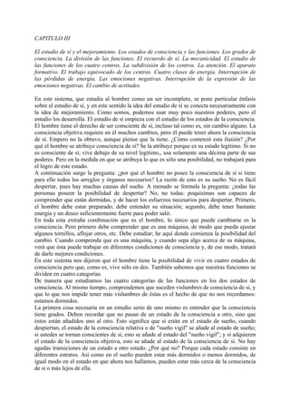 CAPITULO III
El estudio de sí y el mejoramiento. Los estados de consciencia y las funciones. Los grados de
consciencia. La división de las funciones. El recuerdo de sí. La mecanicidad. El estudio de
las funciones de los cuatro centros. La subdivisión de los centros. La atención. El aparato
formativo. El trabajo equivocado de los centros. Cuatro clases de energía. Interrupción de
las pérdidas de energía. Las emociones negativas. Interrupción de la expresión de las
emociones negativas. El cambio de actitudes.
En este sistema, que estudia al hombre como un ser incompleto, se pone particular énfasis
sobre el estudio de sí, y en este sentido la idea del estudio de sí se conecta necesariamente con
la idea de mejoramiento. Como somos, podemos usar muy poco nuestros poderes, pero el
estudio los desarrolla. El estudio de sí empieza con el estudio de los estados de la consciencia.
El hombre tiene el derecho de ser consciente de sí, incluso tal como es, sin cambio alguno. La
consciencia objetiva requiere en él muchos cambios, pero él puede tener ahora la consciencia
de sí. Empero no la obtuvo, aunque piense que la tiene. ¿Cómo comenzó esta ilusión? ¿Por
qué el hombre se atribuye consciencia de sí? Se la atribuye porque es su estado legítimo. Si no
es consciente de sí, vive debajo de su nivel legítimo,, usa solamente una décima parte de sus
poderes. Pero en la medida en que se atribuya lo que es sólo una posibilidad, no trabajará para
el logro de este estado.
A continuación surge la pregunta: ¿por qué el hombre no posee la consciencia de sí si tiene
para ello todos los arreglos y órganos necesarios? La razón de esto es su sueño. No es fácil
despertar, pues hay muchas causas del sueño. A menudo se formula la pregunta: ¿todas las
personas poseen la posibilidad de despertar? No, no todas: poquísimas son capaces de
comprender que están dormidas, y de hacer los esfuerzos necesarios para despertar. Primero,
el hombre debe estar preparado, debe entender su situación; segundo, debe tener bastante
energía y un deseo suficientemente fuerte para poder salir.
En toda esta extraña combinación que es el hombre, lo único que puede cambiarse es la
consciencia. Pero primero debe comprender que es una máquina, de modo que pueda ajustar
algunos tornillos, aflojar otros, etc. Debe estudiar; he aquí donde comienza la posibilidad del
cambio. Cuando comprenda que es una máquina, y cuando sepa algo acerca de su máquina,
verá que ésta puede trabajar en diferentes condiciones de consciencia y, de ese modo, tratará
de darle mejores condiciones.
En este sistema nos dijeron que el hombre tiene la posibilidad de vivir en cuatro estados de
consciencia pero que, como es, vive sólo en dos. También sabemos que nuestras funciones se
dividen en cuatro categorías.
De manera que estudiamos las cuatro categorías de las funciones en los dos estados de
consciencia. Al mismo tiempo, comprendemos que suceden vislumbres de consciencia de si, y
que lo que nos impide tener más vislumbres de éstas es el hecho de que no nos recordamos:
estamos dormidos.
La primera cosa necesaria en un estudio serio de uno mismo es entender que la consciencia
tiene grados. Deben recordar que no pasan de un estado de la consciencia a otro, sino que
éstos están añadidos uno al otro. Esto significa que si están en el estado de sueño, cuando
despiertan, el estado de la consciencia relativa o de "sueño vigil" se añade al estado de sueño;
si ustedes se tornan conscientes de si, esto se añade al estado del "sueño vigil"; y si adquieren
el estado de la consciencia objetiva, esto se añade al estado de la consciencia de sí. No hay
agudas transiciones de un estado a otro estado. ¿Por qué no? Porque cada estado consiste en
diferentes estratos. Así como en el sueño pueden estar más dormidos o menos dormidos, de
igual modo en el estado en que ahora nos hallamos, pueden estar más cerca de la consciencia
de si o más lejos de ella.
 