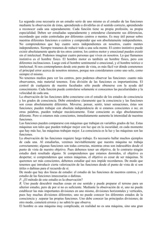 La segunda cosa necesaria en un estudio serio de uno mismo es el estudio de las funciones
mediante la observación de éstas, aprendiendo a dividirlas en el sentido correcto, aprendiendo
a reconocer cada una separadamente. Cada función tiene su propia profesión, su propia
especialidad. Deben ser estudiadas separadamente y entenderse claramente sus diferencias,
recordando que están controladas por diferentes centros o mentes. Es muy útil pensar sobre
nuestras diferentes funciones o centros y comprender que son absolutamente independientes.
No comprendemos que hay cuatro seres independientes en nosotros, cuatro mentes
independientes. Siempre tratamos de reducir todo a una sola mente. El centro instintivo puede
existir absolutamente aparte de tos otros centros; los centros motor y emocional pueden existir
sin el intelectual. Podemos imaginar cuatro personas que viven en nosotros. La que llamamos
instintiva es el hombre físico. El hombre motor es también un hombre físico, pero con
diferentes inclinaciones. Luego está el hombre sentimental o emocional, y el hombre teórico o
intelectual. Si nos contemplamos desde este punto de vista, es más fácil ver dónde cometemos
el principal error acerca de nosotros mismos, porque nos consideramos como uno solo, como
siempre el mismo.
No tenemos medios para ver los centros, pero podemos observar las funciones: cuanto más
observamos, más material tenemos. Esta división de las funciones es importantísima. El
control de cualquiera de nuestra facultades sólo puede obtenerse con la ayuda del
conocimiento. Cada función puede controlarse solamente si conocemos las peculiaridades y la
velocidad de cada una.
La observación de las funciones debe conectarse con el estudio de los estados de consciencia
y los grados de consciencia. Debe entenderse claramente que la consciencia y las funciones
son cosas absolutamente diferentes. Moverse, pensar, sentir, tener sensaciones, éstas son
funciones; pueden trabajar con absoluta independencia de si estamos conscientes o no; en
otras palabras, pueden trabajar mecánicamente. Estar consciente es algo absolutamente
diferente. Pero si estamos más conscientes, inmediatamente aumenta la intensidad de nuestras
funciones.
Las funciones pueden compararse con máquinas que trabajan en variables grados de luz. Estas
máquinas son tales que pueden trabajar mejor con luz que en la oscuridad; en cada momento
que hay más luz, las máquinas trabajan mejor. La consciencia es la luz y las máquinas son las
funciones.
La observación de las funciones requiere largo trabajo. Es necesario hallar muchos ejemplos
de cada una. Al estudiarlas, veremos inevitablemente que nuestra máquina no trabaja
correctamente; algunas funciones son todas correctas, mientras otras son indeseables desde el
punto de vista de nuestro objetivo. Pues debemos tener un objetivo, de lo contrario ningún
estudio dará resultado alguno. Si comprendemos que estamos dormidos, el objetivo es
despertar; si comprendemos que somos máquinas, el objetivo es cesar de ser máquinas. Si
queremos ser más conscientes, debemos estudiar qué nos impide recordarnos. De modo que
tenemos que introducir cierta valorización de las funciones desde el punto de vista de si son
útiles o dañinas para el recuerdo de sí.
De modo que hay dos líneas de estudio: el estudio de las funciones de nuestros centros, y el
estudio de las funciones innecesarias o dañinas.
P. ¿El método de este estudio es la observación?
R. Uno puede descubrir muchas cosas en ese sentido y puede preparar el terreno para un
ulterior estudio, pero de por sí no es suficiente. Mediante la observación de sí, uno no puede
establecer las más importantes divisiones en uno mismo, divisiones horizontales y verticales,
pues hay muchas divisiones diferentes; uno no puede conocer los diferentes estados de la
consciencia y .separar las propias funciones. Uno debe conocer las principales divisiones; de
otro modo, cometerá errores y no sabrá lo que observa.
El hombre es una máquina muy complicada; en realidad no es una máquina, sino una gran
 