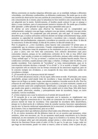 fábrica consistente en muchas máquinas diferentes que, en su totalidad, trabajan a diferentes
velocidades, con diferentes combustibles, en diferentes condiciones. De modo que no es sólo
una cuestión de observación sino una cuestión de conocimiento, y el hombre no puede obtener
este conocimiento de sí mismo, pues la naturaleza no hizo instintivo este conocimiento: ha de
ser adquirido por la mente. Instintivamente, el hombre puede conocer lo que es amargo o
dulce y cosas similares, pero el conocimiento instintivo termina allí. De modo que el hombre
debe aprender. y debe aprender de alguien que haya aprendido antes que él.
Si efectúa un serio esfuerzo para observar las funciones por sí, comprenderá que
ordinariamente, cualquier cosa que haga, cualquier cosa que piense, cualquier cosa que sienta,
usted no se recuerda. No comprende que está presente, que está aquí. Al mismo tiempo,
descubrirá que, si realiza suficientes esfuerzos durante un tiempo suficientemente largo, puede
aumentar su capacidad de recordarse. Empezará a recordarse más a menudo, empezará a
recordarse más profundamente, empezará a recordarse en conexión con más ideas: la idea de
la consciencia, la idea del trabajo, la idea de los centros, la idea del estudio de sí.
Pero la pregunta es: ¿cómo recordarse, cómo hacerse más consciente? El primer paso es
comprender que no estamos conscientes. Cuando comprendamos esto y lo observemos por
primera vez, deberemos tratar de atraparnos en los momentos en que no estamos conscientes
y, poco a poco, esto nos hará más conscientes. Este esfuerzo demostrará cuan poco
conscientes estamos, porque en las condiciones corrientes de la vida es muy difícil estar
consciente. Aquí ustedes se ponen en condiciones artificiales, piensan sobre ustedes mismos:
"Estoy sentado aquí" o "Yo soy yo mismo", e incluso eso no pueden hacerlo mucho. Pero en
condiciones corrientes, cuando piensan sobre algo, o charlan, o trabajan, todo los distrae, y no
pueden recordarse. Esta expresión de "recordarse" se toma intencionalmente, pues en la
conversación corriente decimos a menudo "él se olvidó" o "el se acordó a tiempo". Usamos
esta expresión sólo en relación con las formas extremas de las emociones negativas, pero en
lo concreto siempre nos olvidamos, y con excepción de muy raros momentos, jamás nos
recordamos a tiempo.
P. ¿El recuerdo de sí es el proceso inicial del sistema?
R. Es el centro del proceso inicial, y ha de seguir, debe entrar en todo. Al principio, esto suena
improbable, porque usted puede tratar de recordarse y luego descubre que durante largos
lapsos eso no llega a su mente; luego, nuevamente empieza a recordar acerca de ello. Pero los
esfuerzos de está índole jamás se pierden; algo se acumula y, en cierto momento, cuando en el
estado corriente usted esté completamente identificado y sumergido en las cosas, descubrirá
que puede estar aparte y controlarse. Nunca sabe cuándo será ni cómo llega. Sólo debe hacer
lo que puede: observarse, estudiar, y principalmente tratar de recordarse; luego, en cierto
momento, verá los resultados.
P. ¿Cómo empieza uno a usar la memoria en el sentido del recuerdo de sí?
R. El recuerdo de sí no está realmente conectado con la memoria; es simplemente una
expresión. Significa consciencia de sí. Uno debe ser consciente de sí mismo. Empieza con el
proceso mental de tratar de recordarse. Esta capacidad de recordarse debe desarrollarse,
porque en la observación de sí debemos tratar de estudiar nuestras funciones separadamente
una de otra: la función intelectual separadamente de la emocional, la instintiva separadamente
de la motora. Esto es importantísimo, pero no es fácil.
P. ¿Usted quiere decir que debemos practicar observando estas diferentes funciones?
R. Sí, en ciertos momentos del día debemos tratar de ver en nosotros qué pensamos, cómo
sentimos, cómo nos movemos, etc. En un momento usted puede concentrarse en la función
intelectual, en otro momento en la emocional, luego en la instintiva o la motora. Por ejemplo,
trate de averiguar sobre qué está pensando, porqué piensa y cómo piensa en eso. Trate de
observar las funciones físicas como el calor, el frío, lo que ve, lo que oye. Luego, cada vez
que haga un movimiento, puede ver cómo se mueve, cómo se sienta, como se pone de pie,
 