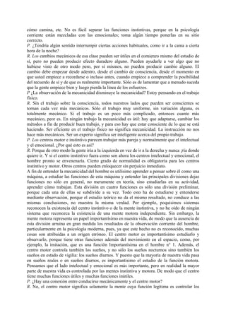 cómo camina, etc. No es fácil separar las funciones instintivas, porque en la psicología
corriente están mezcladas con las emocionales; toma algún tiempo ponerlas en su sitio
correcto.
P. ¿Tendría algún sentido interrumpir ciertas acciones habituales, como ir a la cama a cierta
hora de la noche?
R. Los cambios mecánicos de esa clase pueden ser útiles en el comienzo mismo del estudio de
sí, pero no pueden producir efecto duradero alguno. Pueden ayudarle a ver algo que no
hubiese visto de otro modo pero, por sí mismos, no pueden producir cambio alguno. El
cambio debe empezar desde adentro, desde el cambio de consciencia, desde el momento en
que usted empiece a recordarse o incluso antes, cuando empiece a comprender la posibilidad
del recuerdo de sí y de que es realmente importante. Sólo es de lamentar que a menudo suceda
que la gente empiece bien y luego pierda la línea de los esfuerzos.
P ¿La observación de la mecanicidad disminuye la mecanicidad? Estoy pensando en el trabajo
físico.
R. Sin el trabajo sobre la consciencia, todos nuestros lados que pueden ser conscientes se
tornan cada vez más mecánicos. Sólo el trabajo muy uniforme, sin variación alguna, es
totalmente mecánico. Si el trabajo es un poco más complicado, entonces cuanto más
mecánico, peor es. En ningún trabajo la mecanicidad es útil: hay que adaptarse, cambiar los
métodos a fin de producir buen trabajo, y para eso hay que estar consciente de lo que se está
haciendo. Ser eficiente en el trabajo físico no significa mecanicidad. La instrucción no nos
hace más mecánicos. Ser un experto significa ser inteligente acerca del propio trabajo.
P. Los centros motor e instintivo parecen trabajar más pareja y normalmente que el intelectual
y el emocional. ¿Por qué esto es así?
R. Porque de otro modo la gente iría a la izquierda en vez de ir a la derecha y nunca ¡ría donde
quiere ir. Y si el centro instintivo fuera como son ahora los centros intelectual y emocional, el
hombre pronto se envenenaría. Cierto grado de normalidad es obligatoria para los centros
instintivo y motor. Otros centros pueden enloquecer sin perjuicio inmediato.
A fin de entender la mecanicidad del hombre es utilísimo aprender a pensar sobre él como una
máquina, a estudiar las funciones de esta máquina y entender las principales divisiones dejas
funciones no sólo en general, no meramente en teoría, sino estudiarlas en su actividad,
aprender cómo trabajan. Esta división en cuatro funciones es sólo una división preliminar,
porque cada una de ellas se subdivide a su vez. Todo esto ha de estudiarse y entenderse
mediante observación, porque el estudio teórico no da el mismo resultado, no conduce a las
mismas conclusiones, no muestra la misma verdad. Por ejemplo, poquísimos sistemas
reconocen la existencia del centro instintivo o de la mente instintiva, y no he oído de ningún
sistema que reconozca la existencia de una mente motora independiente. Sin embargo, la
mente motora representa un papel importantísimo en nuestra vida, de modo que la ausencia de
esta división arruina en gran medida los resultados de la observación corriente del hombre,
particularmente en la psicología moderna, pues, ya que este hecho no es reconocido, muchas
cosas son atribuidas a un origen erróneo. El centro motor es importantísimo estudiarlo y
observarlo, porque tiene otras funciones además del movimiento en el espacio, como, por
ejemplo, la imitación, que es una función Importantísima en el hombre n° 1. Además, el
centro motor controla también los sueños, y no sólo los sueños nocturnos sino también los
sueños en estado de vigilia: los sueños diurnos. Y puesto que la mayoría de nuestra vida pasa
en sueños reales o en sueños diurnos, es importantísimo el estudio de la función motora.
Pensamos que el lado intelectual y emocional es más importante, pero en realidad la mayor
parte de nuestra vida es controlada por las mentes instintiva y motora. De modo que el centro
tiene muchas funciones útiles y muchas funciones inútiles.
P. ¿Hay una conexión entre conducirse mecánicamente y el centro motor?
R. No, el centro motor significa solamente la mente cuya función legítima es controlar los
 