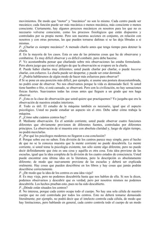 movimientos. De modo que "motor" y "mecánico" no son lo mismo. Cada centro puede ser
mecánico; cada función puede ser más mecánica o menos mecánica, más consciente o menos
consciente. Ciertamente, hay algunos procesos mecánicos en nosotros para los que no es
necesario volverse consciente, como los procesos fisiológicos que están dispuestos y
controlados por su propia mente. Pero son nuestras acciones en conjunto, en relación con
nosotros y con otras personas, las que pueden tornarse dañinas si se las deja libradas a si
mismas.
P. ¿Charlar es siempre mecánico? A menudo charlo antes que tenga tiempo para detener la
charla.
R. En la mayoría de los casos. Esta es una de las primeras cosas que ha de observarse y
combatirse. Es muy difícil observar y es difícil combatir, pero debe hacerse.
P. Yo acostumbraba pensar que charlando sobre mis observaciones las estaba formulando.
Pero ahora juzgo que existe el peligro de que la observación se evapore en la charla.
R. Puede haber charlas muy diferentes; usted puede charlar por charlar, o puede hacerse
charlar, con esfuerzo. La charla puede ser despertar, y puede ser estar dormido.
P. ¿Podría hablársenos de algún modo de hacer más esfuerzos para observar?
R Si se pone en una posición más difícil, por ejemplo, si asume una postura desacostumbrada,
no podrá cesar de observar. No nos observamos porque la vida es demasiado fácil. Si usted
tiene hambre o frío, si está cansado, se observará. Pero con la civilización, no hay sensaciones
físicas fuertes. Suavizamos todas las cosas antes que lleguen a un grado que nos haga
observar.
P. ¿Esta es la clase de observación que usted quiere que practiquemos? Yo juzgaba que era la
observación de nuestros estados interiores.
R. Todo es útil. El estudio de la máquina también es necesario, igual que el aspecto
psicológico. Usted no puede estudiar un aspecto sin el otro. Debe saber cómo trabaja la
máquina.
P. ¿Cómo sabe cuántos centros hay?
R. Mediante observación. En el sentido corriente, usted puede observar cuatro funciones
diferentes que obviamente provienen de diferentes fuentes, controladas por diferentes
principios. La observación de sí muestra esto con absoluta claridad y, luego de algún tiempo,
no podrá mezclarlas.
P. ¿Por qué los psicólogos modernos no llegaron a esa conclusión?
R. Porque sobre eso no saben. Esta división de los centros parece muy simple, pero el hecho
de que no se la conozca muestra que la mente corriente no puede descubrirla. La mente
corriente, si usted toma la psicología existente, tan sólo siente algo diferente, pero no puede
decir definidamente que ésta es una cosa y aquélla es otra cosa. Esta idea proviene de las
escuelas, igual que la idea completa de la división de los cuatro estados de consciencia. Usted
puede encontrar esta última idea en la literatura, pero la descripción es absolutamente
diferente; de modo que nuevamente proviene de las escuelas y deberá ser explicada
oralmente. Hay cosas que pueden describirse en los libros y hay cosas que jamás podrán
describirse correctamente.
P. ¿De modo que la idea de los centros es una idea vieja?
R. Es muy vieja, pero no podemos descubrirla hasta que nos hablen de ella. Si nos la dicen,
podemos observarnos y descubrir que es verdad, pero por nosotros mismos no podemos
descubrirla. Los hechos prueban esto, pues no ha sido descubierto.
P. ¿Dónde están situados los centros?
R. No interesa, porque cada centro ocupa todo el cuerpo. No hay una sola célula de nuestro
cuerpo que no esté controlada por todos los centros. Esto no deberá tomarse demasiado
literalmente; por ejemplo, no podrá decir que el intelecto controla cada célula, de modo que
hay limitaciones, pero hablando en general, cada centro controla todo el cuerpo de un modo
 
