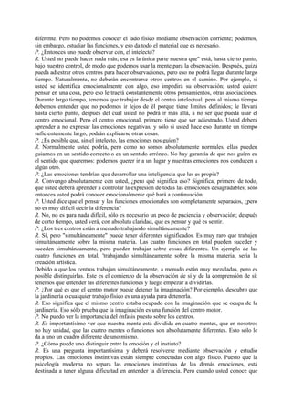 diferente. Pero no podemos conocer el lado físico mediante observación corriente; podemos,
sin embargo, estudiar las funciones, y eso da todo el material que es necesario.
P. ¿Entonces uno puede observar con, el intelecto?
R. Usted no puede hacer nada más; esa es la única parte nuestra que" está, hasta cierto punto,
bajo nuestro control, de modo que podemos usar la mente para la observación. Después, quizá
pueda adiestrar otros centros para hacer observaciones, pero eso no podrá llegar durante largo
tiempo. Naturalmente, no deberán encontrarse otros centros en el camino. Por ejemplo, si
usted se identifica emocionalmente con algo, eso impedirá su observación; usted quiere
pensar en una cosa, pero eso le traerá constantemente otros pensamientos, otras asociaciones.
Durante largo tiempo, tenemos que trabajar desde el centro intelectual, pero al mismo tiempo
debemos entender que no podemos ir lejos de él porque tiene límites definidos; le llevará
hasta cierto punto, después del cual usted no podrá ir más allá, a no ser que pueda usar el
centro emocional. Pero el centro emocional, primero tiene que ser adiestrado. Usted deberá
aprender a no expresar las emociones negativas, y sólo si usted hace eso durante un tiempo
suficientemente largo, podrán explicarse otras cosas.
P. ¿Es posible que, sin el intelecto, las emociones nos guíen?
R. Normalmente usted podría, pero como no somos absolutamente normales, ellas pueden
guiarnos en un sentido correcto o en un sentido erróneo. No hay garantía de que nos guíen en
el sentido que queremos: podemos querer ir a un lugar y nuestras emociones nos conducen a
algún otro.
P. ¿Las emociones tendrían que desarrollar una inteligencia que les es propia?
R. Convengo absolutamente con usted, ¿pero qué significa eso? Significa, primero de todo,
que usted deberá aprender a controlar la expresión de todas las emociones desagradables; sólo
entonces usted podrá conocer emocionalmente qué hará a continuación.
P. Usted dice que el pensar y las funciones emocionales son completamente separados, ¿pero
no es muy difícil decir la diferencia?
R. No, no es para nada difícil, sólo es necesario un poco de paciencia y observación; después
de corto tiempo, usted verá, con absoluta claridad, qué es pensar y qué es sentir.
P. ¿Los tres centros están a menudo trabajando simultáneamente?
R. Sí, pero "simultáneamente" puede tener diferentes significados. Es muy raro que trabajen
simultáneamente sobre la misma materia. Las cuatro funciones en total pueden suceder y
suceden simultáneamente, pero pueden trabajar sobre cosas diferentes. Un ejemplo de las
cuatro funciones en total, 'trabajando simultáneamente sobre la misma materia, sería la
creación artística.
Debido a que los centros trabajan simultáneamente, a menudo están muy mezcladas, pero es
posible distinguirlas. Este es el comienzo de la observación de sí y de la comprensión de sí:
tenemos que entender las diferentes funciones y luego empezar a dividirlas.
P. ¿Por qué es que el centro motor puede detener la imaginación? Por ejemplo, descubro que
la jardinería o cualquier trabajo físico es una ayuda para detenerla.
R. Eso significa que el mismo centro estaba ocupado con la imaginación que se ocupa de la
jardinería. Eso sólo prueba que la imaginación es una función del centro motor.
P. No puedo ver la importancia del énfasis puesto sobre los centros.
R. Es importantísimo ver que nuestra mente está dividida en cuatro mentes, que en nosotros
no hay unidad, que las cuatro mentes o funciones son absolutamente diferentes. Esto sólo le
da a uno un cuadro diferente de uno mismo.
P. ¿Cómo puede uno distinguir entre la emoción y el instinto?
R. Es una pregunta importantísima y deberá resolverse mediante observación y estudio
propios. Las emociones instintivas están siempre conectadas con algo físico. Puesto que la
psicología moderna no separa las emociones instintivas de las demás emociones, está
destinada a tener alguna dificultad en entender la diferencia. Pero cuando usted conoce que
 