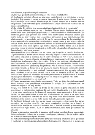 son diferentes, es posible distinguir entre ellas.
P. ¿Hay algo que pueda controlar los órganos o las células desobedientes?
R. Sí, el centro instintivo. ¿Piensa que estaríamos media hora vivos si no trabajase el centro
instintivo? Este conoce el trabajo correcto e incorrecto de cada órgano. Siempre trata de
hacerlos trabajar correctamente. Pensamos que los órganos trabajan por sí mismos: esto es
imaginación. Están controlados por el centro instintivo. Este es "instinto" en el sentido real en
relación con el hombre.
P. ¿La calidad del intelecto tiene alguna relación con la adquisición de la consciencia?
R. Sí, porque debemos empezar con el intelecto. Nuestro centro intelectual está mejor
desarrollado, o está más bajo su propio control. El centro emocional es más irresponsable. De
modo que, puesto que ejercemos más control sobre nuestro centro intelectual, tenemos que
usarlo hasta que nos volvamos más conscientes o aprendamos a usar otras funciones más
eficientemente y a controlarlas mejor de lo que lo hacemos ahora. En la actualidad, no
tenemos control sobre nuestras funciones instintivas y emocionales, y sólo un poco sobre la
función motora. Las influencias externas las mueven. No podemos estar contentos o enojados
sin una causa, y una causa significa algo externo. Después, el trabajo deberá ser en el centro
emocional porque la principal energía está en él. El centro intelectual es sólo auxiliar, pero en
la actualidad es todo lo que tenemos.
Quiero decirle un poco más acerca de los centros, que le ayudará a entender la situación.
Algunos centros se dividen en dos mitades: positiva y negativa. Esta división es clarísima en
los centros intelectual e instintivo. En el centro intelectual es "sí" y "no", afirmación y
negación. Todo el trabajo del centro intelectual consiste en comparar. La división en el centro
instintivo es absolutamente clara: placer, dolor. Toda la vida instintiva está gobernada por
esto. Mediante un vistazo superficial parece que el centro emocional también consiste en dos
mitades: las emociones agradables y desagradables. Pero en realidad no es así. Todas nuestras
emociones violentas y depresivas, y en general, la mayoría de nuestro sufrimiento mental
tienen el mismo carácter: es algo innatural, y nuestro organismo no tiene un centro real para
estas emociones negativas; éstas trabajan con la ayuda de un centro artificial. Este centro
artificial (una especie de hinchazón) es creado gradualmente en nosotros desde la primera
infancia, pues el niño crece rodeado por personas con emociones negativas, y las imita.
P. ¿Las emociones instintivas son negativas?
R. Pueden ser negativas, pero así están correctamente. Todas son útiles. La mitad negativa del
centro instintivo es un guardián que nos previene del peligro. En el centro emocional, las
emociones negativas son muy dañinas.
Luego, cada mitad de un centro se divide en tres partes: la parte intelectual, la parte
emocional, y la parte motora o mecánica. La parte motora de cada centro es la más mecánica
y la que más a menudo se usa. Por lo general, usamos sólo las partes mecánicas de los centros.
Incluso las partes emocionales se usan sólo ocasionalmente; en cuanto a las partes inte-
lectuales, en condiciones corrientes se las usa muy raras veces. Esto demuestra cómo nos
limitamos, cómo usamos sólo una parte, la parte más débil, de nuestro organismo.
Es facilísimo distinguir estas tres partes cuando empezamos a observarnos. Las partes
mecánicas no necesitan atención. Las partes emocionales necesitan fuerte interés o
identificación, atención sin esfuerzo o intención, pues la atención es atraída y mantenida por
la atracción del objeto mismo. Y, en las partes intelectuales, usted tiene que controlar su
atención.
Cuando se acostumbre a controlar la atención, usted verá de inmediato lo que quiero decir.
Primero, el carácter de la acción le mostrará en qué centro está usted, y, luego, la observación
de la atención le mostrará la parte del centro.
Es particularmente importante observar las partes emocionales y estudiar las cosas que atraen
y mantienen la atención, porque ellas producen la imaginación. El estudio de la atención es
 