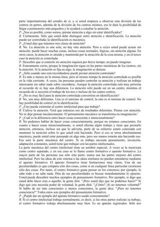 parte importantísima del estudio de sí, y si usted empieza a observar esta división de los
centros en partes, además de la división de los centros mismos, eso le dará la posibilidad de
llegar a pormenores más pequeños y le ayudará a estudiar la atención.
P. ¿Nos es posible, como somos, prestar atención a algo sin estar identificados?
R. Ciertamente. Sólo que usted debe distinguir entre atención e identificación. La atención
puede ser controlada; la identificación es mecánica.
P. ¿Usted dijo que tenemos tres clases de atención?
R. No. La atención es una sola; no hay otra atención. Pero a veces usted puede actuar sin
atención: puede hacer muchas cosas, incluso cosas normales, lógicas, sin atención alguna. En
otros casos, la atención es atraída y mantenida por la atracción de la cosa misma, y en el tercer
caso la atención es controlada.
P. Descubro que si controlo mi atención siquiera por breve tiempo, no puedo imaginar.
R. Enteramente cierto, porque la imaginación sigue en las partes mecánicas de los centros, sin
la atención. Si la atención se fija en algo, la imaginación se detiene.
P. ¿Sólo cuando uno está recordándose puede prestar atención controlada?
R. Es más o menos en la misma línea, pero al mismo tiempo la atención controlada es posible
en la vida corriente. A veces, las personas pueden controlar su atención y realizan un trabajo
interesante sin saber nada sobre recordarse. Aunque la atención controlada está muy próxima
al recuerdo de sí, hay una diferencia. La atención sólo puede ser en un centro, mientras el
recuerdo de sí necesita el trabajo de tos tres o incluso de los cuatro centros.
P. ¿No es muy fácil para la atención controlada convertirse en identificación?
R. No, son muy diferentes. Una es el máximo de control, la otra es el mínimo de control. No
hay posibilidad de control en la identificación.
P. ¿Uno puede estimular al centro intelectual para que trabaje?
R. Cultive la atención. Verá que entonces eso da resultados diferentes. Piense con atención.
No se deje pensar mecánicamente. El pensamiento mecánico se transforma en imaginación.'
P. ¿Cuál es la diferencia entre hacer cosas consciente e intencionalmente?
R. No podemos hablar de hacer cosas conscientemente, porque no estamos conscientes. En
cuanto a hacer cosas intencionalmente, si usted efectúa algún trabajo y tiene que prestarle
atención, entonces, incluso sin que lo advierta, parte de su esfuerzo estará conectado con
mantener la atención sobre lo que usted está haciendo. Pero si eso se torna absolutamente
mecánico, puede usted estar pensando en algo más, pero sus manos estarán aún haciendo eso.
Esa será la parte mecánica del centro. Si su trabajo necesita pensamiento, invención,
adaptación constantes, usted tiene que trabajar con las partes intelectuales.
La parte mecánica del centro intelectual tiene un nombre especial. A veces se la menciona
como centro separado, y en ese caso se lo llama centro formativo o aparato formativo. La
mayor parte de las personas usa sólo esta parte; nunca usa las partes mejores del centro
intelectual. Pero las ideas de este sistema o las ideas similares no pueden entenderse mediante
el aparato formativo. El aparato formativo tiene limitaciones muy claras. Una de sus
peculiaridades es que compara sólo dos cosas, como si en cualquier línea particular existiesen
sólo dos cosas. Por tanto, el centro formativo gusta pensar en los extremos; por ejemplo, lo
sabe todo o no sabe nada. Otra de sus peculiaridades es buscar inmediatamente lo opuesto.
Usted puede descubrir muchos ejemplos de pensamiento formativo. Por ejemplo, si digo que
usted debe hacer esto o aquello, la gente dirá. "¡Pero usted dijo que no podemos hacer!" Si
digo que esto necesita poder de voluntad, la gente dirá: "¿Cómo? ¡Si no tenemos voluntad!"
Si hablo de ser más conscientes o menos conscientes, la gente dice: "¡Pero no tenemos
consciencia!" Todos estos son ejemplos del pensamiento formativo.
P. ¿Puede dar un ejemplo del aparato formativo usado correctamente?
R. Si el centro intelectual trabaja normalmente, es decir, si las otras partes realizan su trabajo,
el centro formativo trabaja absolutamente muy bien. Es un aparato registrador. Sólo nos
 