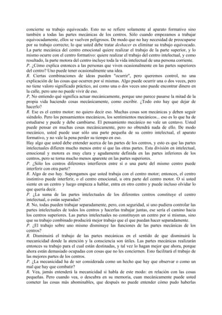concierne su trabajo equivocado. Esto no se refiere solamente al aparato formativo sino
también a todas las partes mecánicas de los centros. Sólo cuando empezamos a trabajar
equivocadamente, ellos se vuelven peligrosos. De modo que no hay necesidad de preocuparse
por su trabajo correcto; lo que usted debe tratar deshacer es eliminar su trabajo equivocado.
La parte mecánica del centro emocional quiere realizar el trabajo de la parte superior, y lo
mismo ocurre con el centro formativo: quiere realizar el trabajo del centro intelectual, y como
resultado, la parte motora del centro incluye toda la vida intelectual de una persona corriente.
P. ¿Cómo explica entonces a las personas que viven ocasionalmente en las partes superiores
del centro? Uno puede tener ocasionalmente una idea.
R. Ciertas combinaciones de ideas pueden "ocurrir", pero queremos control, no una
explicación de las cosas que ocurren por sí mismas. Algo puede ocurrir una o dos veces, pero
no tiene valoro significado práctico, así como una o dos veces uno puede encontrar dinero en
la calle, pero uno no puede vivir de eso.
P, No entiendo qué significa actuar mecánicamente, porque uno parece pasarse la mitad de la
propia vida haciendo cosas mecánicamente, como escribir. ¿Todo esto hay que dejar de
hacerlo?
R. Ese es el centro motor: no quiero decir eso. Muchas cosas son mecánicas y deben seguir
siéndolo. Pero los pensamientos mecánicos, los sentimientos mecánicos... eso es lo que ha de
estudiarse y puede y debe cambiarse. El pensamiento mecánico no vale un centavo. Usted
puede pensar en muchas cosas mecánicamente, pero no obtendrá nada de ello. De modo
mecánico, usted puede usar sólo una parte pequeña de su centro intelectual, el aparato
formativo, y no vale la pena perder su tiempo en eso.
Hay algo que usted debe entender acerca de las partes de los centros, y esto es que las partes
intelectuales difieren mucho menos entre sí que las otras partes. Esta división en intelectual,
emocional y motora es muy clara y agudamente definida en las partes inferiores de los
centros, pero se torna mucho menos aparente en las partes superiores.
P. ¿Sólo los centros diferentes interfieren entre sí o una parte del mismo centro puede
interferir con otra parte?
R. Algo de eso hay. Supongamos que usted trabaja con el centro motor; entonces, el centro
instintivo puede interferir, o el centro emocional, u otra parte del centro motor. O si usted
siente en un centro y luego empieza a hablar, entra en otro centro y puede incluso olvidar lo
que quería decir.
P. ¿La suma de las partes intelectuales de los diferentes centros constituye el centro
intelectual, o están separadas?
R. No, todas pueden trabajar separadamente, pero, con seguridad, si uno pudiera controlar las
partes intelectuales de todos los centros y hacerlas trabajar juntas, ese sería el camino hacia
los centros superiores. Las partes intelectuales no constituyen un centro por sí mismas, sino
que su trabajo combinado producirá mejor trabajo que el que puedan hacer separadamente.
P. ¿El trabajo sobre uno mismo disminuye las funciones de las partes mecánicas de los
centros?
R. Disminuirá el trabajo de las partes mecánicas en el sentido de que disminuirá la
mecanicidad donde la atención y la consciencia son útiles. Las partes mecánicas realizarán
entonces su trabajo para el cual están destinadas, y tal vez lo hagan mejor que ahora, porque
ahora están demasiado ocupadas con cosas que no les conciernen. Esto facilitará el trabajo de
las mejores partes de los centros.
P. ¿La mecanicidad ha de ser considerada como un hecho que hay que observar o como un
mal que hay que combatir?
R. Vea, jamás entenderá la mecanicidad si habla de este modo: en relación con las cosas
pequeñas. Pero cuando vea, o descubra en su memoria, cuan mecánicamente puede usted
cometer las cosas más abominables, que después no puede entender cómo pudo haberlas
 