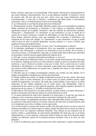 hecho, entonces sabrá qué es la mecanicidad. Toda nuestra vida hacemos mecánicamente lo
que nunca hartamos conscientemente. Eso es lo que debemos entender. Si miramos a través
de nuestra vida, año por año, mes por mes, vemos cosas que nunca hubiésemos hecho
conscientemente, o cosas que no hicimos y tendríamos que haber hecho si estuviéramos
conscientes. Este es el modo de pensar acerca de la mecanicidad.
P. ¿La formulación es una función propia del centro intelectual?
R. Absolutamente correcto. Puede haber diferentes grados, pero en la actualidad no podemos
hablar solamente de formulación y formación. A este respecto es importante entender el
significado correcto de la palabra "formativo". Hay dos métodos de conclusiones mentales:
"formación" y "formulación". La "formación" es una conclusión a la que se arriba por el
camino de la menor resistencia, evitando las dificultades. Es más fácil porque se autocrea:
frases hechas, opiniones hechas, como una estampilla. Por lo general, es defectuosa, con
excepción de los casos más simples. La "formulación" es una conclusión a la que se arriba
sobre la base de todo el material disponible; necesita esfuerzo y a veces es difícil, pero
significa lo mejor que podemos hacer.
P. ¿Cómo es posible que formulemos? ¿Ciertos "yoes" no deformarán la evidencia?
R. Si deforman, deformarán la formulación. Pero, con seguridad, es necesario aprender a
distinguir entre formulación y formación. La formación es, por así decirlo, de un vistazo, a
veces muy errónea, y la formulación, como dije, es cuando usted reúne todo lo que sabe sobre
un tema dado y trata de efectuar alguna deducción respecto de él.
P. ¿Por qué, a veces, encuentro interesantes las pláticas y a veces no?
R. Porque usted está en diferentes centros. En un centro, puede interesarse por otro centro que
no le interesa. Suponga que está en el centro instintivo; puede ser que no le interesen las ideas
esotéricas, y que le interese la comida y cosas por el estilo. Pero si usted está en el centro
intelectual o parcialmente en el centro emocional, usted puede estar interesado. Usted sabe
que tenemos cuatro habitaciones en nuestra casa, y depende del cuarto en que estamos que
nos interesemos o no.
P. Descubro que en el trabajo mecanográfico rutinario uno escribe con más rapidez. En el
trabajo mecanográfico inteligente uno escribe más lentamente.
R. Porque trabajan dos centros. El trabajo complicado necesita de los dos centros. Pero hasta
en copiar, entra el centro intelectual. En el centro motor no puede confiarse mucho; aquél
controla la imaginación y los sueños. De modo que, cuando trabaja, el que vigila es el centro
intelectual. Si uno trabaja totalmente con el centro motor, está semidormido. Toda la
cooperación de los centros es cierto grado de despertar. ¿Qué significa quedarse dormido? La
desconexión de los centros. P. ¿El habla se halla bajo dos centros?
R. Más todavía. Por lo general, es en parte instintiva, en parte motora, y en parte intelectual, y
puede ser emocional, de modo que incluye las cuatro funciones en total.
P. ¿La parte intelectual de cada centro separado es la mejor parte, y la que hay que tratar de
mantener, como si estuviese contra las partes emocional y mecánica de cada centro?
R. Todas las partes son igualmente necesarias, pero cada parte debe realizar su propio trabajo.
Las partes no están equivocadas en sí mismas, cada una de ellas tiene su propia función, pero
si se reemplazan una a otra, su trabajo se torna equivocado.
Vea, la idea de que no usamos todo nuestro cerebro sino sólo parte de él no es nueva, pero los
sistemas psicológicos no explican qué no usamos, porque las partes de los centros no están en
el mismo nivel: son máquinas realmente diferentes. Este sistema da una anatomía real de
nuestro cerebro y, generalmente, de toda nuestra mentalidad. De modo que este es un punto
importantísimo, y si uno empieza a observarse desde el punto de vista de la atención, puede
estudiar los diferentes valores de los propios procesos mentales. Esta es la clave de estas
máquinas.
P. ¿Cuál es la diferencia entre la parte motora del centro intelectual y la parte intelectual del
 