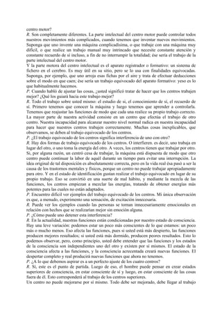 centro motor?
R. Son completamente diferentes. La parte intelectual del centro motor puede controlar todos
nuestros movimientos más complicados, cuando tenemos que inventar nuevos movimientos.
Suponga que uno invente una máquina complicadísima, o que trabaje con una máquina muy
difícil, o que realice un trabajo manual muy intrincado que necesite constante atención y
constante recuerdo de sí incluso, a fin de no interrumpir la totalidad; ése sería el trabajo de la
parte intelectual del centro motor.
Y la parte motora del centro intelectual es el aparato registrador o formativo: un sistema de
fichero en el cerebro. Es muy útil en su sitio, pero se lo usa con finalidades equivocadas.
Suponga, por ejemplo, que uno arroja esas fichas por el aire y trata de efectuar deducciones
sobre el modo en que caen; ése sería un trabajo equivocado del aparato formativo: yeso es lo
que habitualmente hacemos.
P. Cuando habló de ajustar las cosas, ¿usted significó tratar de hacer que los centros trabajen
mejor? ¿Qué los guiará hacia este trabajo mejor?
R. Todo el trabajo sobre usted mismo: el estudio de si, el conocimiento de sí, el recuerdo de
sí. Primero tenemos que conocer la máquina y luego tenemos que aprender a controlarla.
Tenemos que reajustar las funciones de modo que cada una realice su propio trabajo correcto.
La mayor parte de nuestra actividad consiste en un centro que efectúa el trabajo de otro
centro. Nuestra incapacidad para alcanzar nuestro nivel normal radica en nuestra incapacidad
para hacer que nuestros centros trabajen correctamente. Muchas cosas inexplicables, que
observamos, se deben al trabajo equivocado de los centros.
P. ¿El trabajo equivocado de los centros significa interferencia de uno con otro?
R. Hay dos formas de trabajo equivocado de los centros. O interfieren. es decir, uno trabaja en
lugar del otro, o uno toma la energía del otro. A veces, los centros tienen que trabajar por otro.
Si, por alguna razón, un centró cesa de trabajar, la máquina está dispuesta de modo que otro
centro puede continuar la labor de aquél durante un tiempo para evitar una interrupción. La
idea original de tal disposición es absolutamente correcta, pero en la vida real ésa pasó a ser la
causa de los trastornos mentales y físicos, porque un centro no puede trabajar apropiadamente
para otro. Y en el estado de identificación gustan realizar el trabajo equivocado en lugar de su
propio trabajo. Eso se convirtió en una suerte de mal hábito, y mediante la mezcla de las
funciones, los centros empiezan a mezclar las energías, tratando de obtener energías más
potentes para las cuales no están adaptados.
P. Encuentro difícil ver ejemplos del trabajo equivocado de los centros. Mi única observación
es que, a menudo, experimento una sensación, de excitación innecesaria.
R. Puede ver los ejemplos cuando las personas se tornan innecesariamente emocionales en
relación con hechos que se realizarían mejor sin emoción alguna.
P. ¿Cómo puede uno detener esta interferencia?
R. En la actualidad, nuestras funciones están condicionadas por nuestro estado de consciencia.
Hay una leve variación: podemos estar un poco más conscientes de lo que estamos: un poco
más o mucho menos. Eso afecta las funciones, pues si usted está más despierto, las funciones
producen mejores resultados; si usted está más dormido, producen peores resultados. Esto lo
podemos observar, pero, como principio, usted debe entender que las funciones y los estados
de la consciencia son independientes uno del otro y existen por sí mismos. El estado de la
consciencia afecta a las funciones, y la consciencia acrecentada creará nuevas funciones. El
despertar completo y real producirá nuevas funciones que ahora no tenemos.
P. ¿A lo que debemos aspirar es a un perfecto ajuste de los cuatro centros?
R. Sí, este es el punto de partida. Luego de eso, el hombre puede pensar en crear estados
superiores de consciencia, en estar consciente de sí y luego, en estar consciente de las cosas
fuera de él. Esto corresponderá al trabajo de los centros superiores.
Un centro no puede mejorarse por sí mismo. Todo debe ser mejorado, debe llegar al trabajo
 