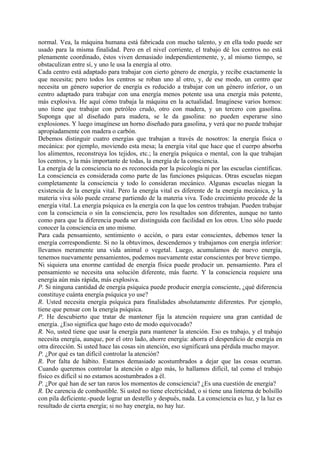 normal. Vea, la máquina humana está fabricada con mucho talento, y en ella todo puede ser
usado para la misma finalidad. Pero en el nivel corriente, el trabajo dé los centros no está
plenamente coordinado, éstos viven demasiado independientemente, y, al mismo tiempo, se
obstaculizan entre sí, y uno le usa la energía al otro.
Cada centro está adaptado para trabajar con cierto género de energía, y recibe exactamente la
que necesita; pero todos los centros se roban uno al otro, y, de ese modo, un centro que
necesita un género superior de energía es reducido a trabajar con un género inferior, o un
centro adaptado para trabajar con una energía menos potente usa una energía más potente,
más explosiva. He aquí cómo trabaja la máquina en la actualidad. Imagínese varios hornos:
uno tiene que trabajar con petróleo crudo, otro con madera, y un tercero con gasolina.
Suponga que al diseñado para madera, se le da gasolina: no pueden esperarse sino
explosiones. Y luego imagínese un horno diseñado para gasolina, y verá que no puede trabajar
apropiadamente con madera o carbón.
Debemos distinguir cuatro energías que trabajan a través de nosotros: la energía física o
mecánica: por ejemplo, moviendo esta mesa; la energía vital que hace que el cuerpo absorba
los alimentos, reconstruya los tejidos, etc.; la energía psíquica o mental, con la que trabajan
los centros, y la más importante de todas, la energía de la consciencia.
La energía de la consciencia no es reconocida por la psicología ni por las escuelas científicas.
La consciencia es considerada como parte de las funciones psíquicas. Otras escuelas niegan
completamente la consciencia y todo lo consideran mecánico. Algunas escuelas niegan la
existencia de la energía vital. Pero la energía vital es diferente de la energía mecánica, y la
materia viva sólo puede crearse partiendo de la materia viva. Todo crecimiento procede de la
energía vital. La energía psíquica es la energía con la que los centros trabajan. Pueden trabajar
con la consciencia o sin la consciencia, pero los resultados son diferentes, aunque no tanto
como para que la diferencia pueda ser distinguida con facilidad en los otros. Uno sólo puede
conocer la consciencia en uno mismo.
Para cada pensamiento, sentimiento o acción, o para estar conscientes, debemos tener la
energía correspondiente. Si no la obtuvimos, descendemos y trabajamos con energía inferior:
llevamos meramente una vida animal o vegetal. Luego, acumulamos de nuevo energía,
tenemos nuevamente pensamientos, podemos nuevamente estar conscientes por breve tiempo.
Ni siquiera una enorme cantidad de energía física puede producir un. pensamiento. Para el
pensamiento se necesita una solución diferente, más fuerte. Y la consciencia requiere una
energía aún más rápida, más explosiva.
P. Si ninguna cantidad de energía psíquica puede producir energía consciente, ¿qué diferencia
constituye cuánta energía psíquica yo use?
R. Usted necesita energía psíquica para finalidades absolutamente diferentes. Por ejemplo,
tiene que pensar con la energía psíquica.
P. He descubierto que tratar de mantener fija la atención requiere una gran cantidad de
energía. ¿Eso significa que hago esto de modo equivocado?
R. No, usted tiene que usar la energía para mantener la atención. Eso es trabajo, y el trabajo
necesita energía, aunque, por el otro lado, ahorre energía: ahorra el desperdicio de energía en
otra dirección. Si usted hace las cosas sin atención, eso significará una pérdida mucho mayor.
P. ¿Por qué es tan difícil controlar la atención?
R. Por falta de hábito. Estamos demasiado acostumbrados a dejar que las cosas ocurran.
Cuando queremos controlar la atención o algo más, lo hallamos difícil, tal como el trabajo
físico es difícil si no estamos acostumbrados a él.
P. ¿Por qué han de ser tan raros los momentos de consciencia? ¿Es una cuestión de energía?
R. De carencia de combustible. Si usted no tiene electricidad, o si tiene una linterna de bolsillo
con pila deficiente.-puede lograr un destello y después, nada. La consciencia es luz, y la luz es
resultado de cierta energía; si no hay energía, no hay luz.
 