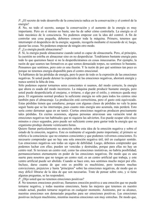 P. ¿El secreto de todo desarrollo de la consciencia radica en la conservación y el control de la
energía?
R. No, no todo el secreto, aunque la conservación y el aumento de la energía es muy
importante. Pero en sí mismo no basta; uno ha de saber cómo controlarla. La energía es el
lado mecánico de le consciencia. No podemos empezar con la idea del control. A fin de
controlar una cosa pequeña, debemos conocer toda la máquina. Primero, tenemos que
interrumpir el desperdicio de la energía; segundo, recogerla mediante el recuerdo de sí; luego,
ajustar las cosas. No podemos empezar de ningún otro modo.
P. ¿La energía puede almacenarse?
R. Sí, la energía puede almacenarse cuando usted es capaz de almacenarla. Pero, al principio,
la cuestión no estriba en almacenar sino en no desperdiciar. Tendríamos bastante energía para
todo lo que queremos hacer si no la desperdiciáramos en cosas innecesarias. Por ejemplo, la
razón de que seamos tan formativos es que somos demasiado torpes, no sentimos lo bastante.
Pensamos que sentimos, pero esto es una ilusión. Y la razón de por qué sentimos tan poco es
porque no tenemos energía disponible para el centro emocional.
Ya hablamos de las pérdidas de energía, pero lo peor de todo es la expresión de las emociones
negativas. Si usted puede detener la expresión de las emociones negativas, ahorrará energía y
nunca sentirá la falta de ésta.
Sólo podemos esperar tornarnos seres conscientes si usamos, del modo correcto, la energía
que ahora es usada del modo incorrecto. La máquina puede producir bastante energía, pero
usted puede desperdiciarla al enojarse, o irritarse, o algo por el estilo, y entonces queda muy
poca. El organismo normal produce la suficiente energía no sólo para todos los centros sino
también para el almacenaje. La producción está correctísima, pero el gasto está equivocado.
Estas pérdidas tienen que estudiarse, porque con algunas clases de pérdidas no vale la pena
seguir hasta que se las interrumpa, pues cuanto más energía uno acumula, más perderá. Esto
sería como derramar agua en un tamiz. Ciertas emociones negativas producen precisamente
tales pérdidas. En ciertas ocasiones, algunas personas atraviesan una variación total de
emociones negativas tan habituales que ni siquiera las advierten. Eso puede ocupar sólo cinco
minutos o cinco segundos, pero puede ser suficiente como para gastar toda la energía que su
organismo produjo durante veinticuatro horas.
Quiero llamar particularmente su atención sobre esta idea de la emoción negativa y sobre el
estado de la emoción, negativa. Este es realmente el segundo punto importante; el primero se
refería a la consciencia: que no estamos conscientes y que podemos volvernos conscientes. Es
necesario comprender que no hay una sola emoción negativa útil, útil en cualquier sentido.
Las emociones negativas son todas un signo de debilidad. Luego, debemos comprender que
podemos luchar con ellas; pueden ser vencidas y destruidas, porque para ellas no hay un
centro real. Si tuviesen un centro real, como las emociones instintivas, no habría posibilidad;
permaneceríamos eternamente en poder de las emociones negativas. De modo que es una
suerte para nosotros que no tengan un centro real; es un centro artificial que trabaja, y este
centro artificial puede ser abolido. Cuando se hace esto, nos sentimos mucho mejor por ello.
Incluso, darse cuanta de que esto es posible es muchísimo, pero tenemos muchas
convicciones, prejuicios y hasta "principios" sobre las emociones negativas, de modo que es
muy difícil librarse de la idea de que son necesarias. Trate de pensar sobre esto, y si tiene
algunas preguntas, se las responderé.
P. ¿Dijo usted que no tenemos emociones positivas?
R. No tenemos emociones positivas; llamamos emoción positiva a una emoción que no puede
tornarse negativa, y todas nuestras emociones, hasta las mejores que tenemos en nuestro
estado actual, pueden tornarse negativas en cualquier momento. Asimismo, por su alcance,
nuestras emociones son demasiado pequeñas para ser emociones positivas. Las emociones
positivas incluyen muchísimo, mientras nuestras emociones son muy estrechas. De modo que,
 
