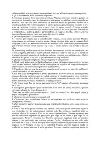 en la actualidad, no tenemos emociones positivas, sino que allí existen emociones negativas.
P. ¿Y si nos libramos de las emociones negativas?
R. Entonces, podemos tener emociones positivas. Algunas emociones negativas pueden ser
simplemente destruidas, pero de algunas otras sólo puede prescindirse transformándolas en
positivas. Sólo que eso dista muchísimo de nosotros ahora; no podemos hacerlo en la
actualidad; ahora sólo podemos preparar el terreno para eso, principalmente mediante la cre-
ación de actitudes correctas, pues primero viene el trabajo mental. Creamos actitudes
mentales correctas entendiendo que las emociones negativas no sirven para una finalidad útil
y comprendiendo cuánto perdemos permitiéndonos el placer de tenerlas. Entonces, tal vez
tengamos bastante energía como para hacer algo respecto a ellas.
P. ¿Hacer algo respecto a ellas es detenerlas?
R. Tenemos qué empezar con el entendimiento correcto, con la actitud correcta. Mientras
pensemos que las emociones negativas son inevitables, o incluso útiles para la expresión de sí,
o algo por el estilo, no podemos hacer nada. Es necesaria cierta lucha mental para comprender
que no tienen función útil en nuestra vida y que, al mismo tiempo, toda la vida se basa en
ellas.
En nosotros hay muchas cosas extrañas. Primero, hay cosas que podrían ser conscientes y no
lo son; y segundo, arruinamos nuestra vida con emociones negativas para las que la naturaleza
ni siquiera proveyó un centro, de modo que debemos construir uno artificialmente. ¿Qué es
mecánico? Lo que no es normal, lo que es innatural, es muy mecánico.
P. ¿Puede distinguirse siempre una emoción negativa de una genuina?
R. Usted puede distinguirla por la identificación, porque en las emociones negativas hay dos
cosas siempre presentes: la identificación y la imaginación negativa. Sin imaginación negativa
e identificación, las emociones negativas no pueden existir.
P. Cuando se está a un paso de tener una emoción negativa, como por ejemplo, mal humor,
¿puede detenérsela tan sólo pensando?
R. No, pero usted puede preparar el terreno de antemano. Si puede crear una actitud correcta,
entonces, luego de un tiempo, eso le ayudará a detener la emoción negativa en su comienzo.
Cuando usted está a mitad de ello, no podrá detenerlo; entonces es demasiado tarde. Usted no
deberá permitirse ponerse de mal humor; no debe justificarlo.
P. Por lo que usted dice me parece que presupone un "yo" superior a los demás, que puede
hacer esto.
R. No superior, pero algunos "yoes" intelectuales están libres del centro emocional y pueden
ver imparcialmente las cosas. Pueden decir:
"Tuve toda mi vida esta emoción negativa. ¿Gané un centavo? No. Sólo pagué, pagué y
pagué. Eso significa que es inútil".
P. ¿Tenemos emociones que no son negativas?
R. Ciertamente, pero no positivas. Empero no son negativas, más pueden tornarse negativas
en el próximo momento.
P. ¡Pero me parece que hay circunstancias que simplemente inducen a uno a tener emociones
negativas!
R. Esta es una de las peores ilusiones que tenemos. Pensamos que las emociones negativas
son producidas por las circunstancias, mientras todas las emociones negativas están en
nosotros, dentro de nosotros. Este es un punto importantísimo. Siempre pensamos que
nuestras emociones negativas son producidas por culpa de los demás o por culpa de las
circunstancias. Siempre pensamos eso. Nuestras emociones negativas están en nosotros
mismos y son producidas por nosotros mismos. No hay absolutamente una sola razón
inevitable por la que la acción de algún otro o alguna circunstancia produzcan una emoción
negativa en mí. Siempre se trata de mi debilidad. Ninguna emoción negativa puede ser
producida por causas externas si no la queremos. Tenemos emociones negativas porque las
 