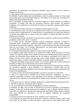permitimos, las justificamos, tas explicamos mediante causas externas, y de ese modo no
luchamos contra ellas.
P. ¿Hay alguna razón porque estemos tan ansiosos de conservarlas?
R. El hábito. Estamos demasiado acostumbrados a ellas; no podemos dormir sin ellas. ¿Qué
haría mucha gente sin las emociones negativas? Este hábito es tan fuerte que es necesario un
trabajo especial para librarse de ellas.
Pero, al principio, el trabajo sobre las emociones negativas es doble: estudiar y no tratar de
expresarlas. El trabajo real sobre las emociones negativas viene después. No podemos
estudiarlas si las expresamos. Si usted trata de detener su expresión, entonces podrá verlas y
estudiarlas.
P. ¿Un método de lucha con ellas no es cambiar los propios puntos de vista?
R. Absolutamente cierto, sólo que no es suficiente por sí mismo. La lucha real comienza con
la lucha contra la identificación. Si usted destruye la identificación, las emociones negativas
se tornarán más débiles por sí mismas. Pero, por supuesto, el cambio de puntos de vista es
también muy necesario.
P. Entendí que usted dijo que luchar con las emociones negativas es inútil, pero que debemos
estudiarlas y observarlas. ¿Esto es correcto?
R. La lucha con las emociones negativas necesita muchísimos esfuerzos; el hábito es
demasiado fuerte. Al principio, usted debe simplemente estudiar e intentar luchar contra la
expresión de las emociones negativas. Ahora bien, si usted lucha con una sola emoción, puede
crear dos en su lugar. Con el tiempo, indirectamente, uno puede ganar dominio sobre las
emociones. Pero el primer paso es el estudio.
P. ¿Uno puede tener emociones negativas y estar en buen estado de salud?
R. La palabra "salud" debe tomarse en un sentido más amplio, desde el punto de vista del
sistema. No podemos tomarla en el sentido corriente de las manifestaciones físicas (ausencia
concreta de enfermedad física) porque una de las primeras necesidades de la salud es el
trabajo correcto de los centros. Las personas cuyos centros trabajan equivocadamente, no
tienen buena salud. La idea de salud debe ampliarse, no puede tomarse estrictamente.
P. Respecto del trabajo correcto de los centros: no veo cómo impedir que el centro emocional
interfiera el trabajo que se trata de hacer con el centro intelectual.
R. Interfiere todo el tiempo. Usted nada puede hacer acerca de ello hasta que haya vencido a
las emociones negativas y haya aprendido a no identificarse. Cuando usted cesa de
identificarse, las emociones negativas cesan de tener poder, porque trabajan solamente sobre
la base de la identificación.
P. Cuando se siente una emoción desagradable, ¿por qué es necesario no expresarla?
R. Esto es lo mismo que en relación con la charla innecesaria. Pregúntese: ¿es útil, es
necesario expresarlas? La idea es crear resistencia, de lo contrario no podemos observar. Y
esta creación de resistencia es la introducción al estudio de las emociones. No podemos verla
sin eso.
P. ¿Por qué es que si se trata de resistirlas, produce una completa detención del pensamiento?
R. Por falta de práctica. Al principio todo se detiene.
P. ¿Si no se expresan las emociones desagradables, es bueno reprimirlas?
R. Inténtelo. No debe creer en nada. Si descubre que es bueno expresadas, lo discutiremos.
Entonces le diré que no puede controlar esta expresión y que, si observa, hallará mejor no
expresarlas. La pregunta es: ¿puede usted abstenerse de expresarlas? Mucho tiempo y muchas
otras cosas además son necesarios a fin de no expresar realmente las emociones
desagradables.
P. ¿Por qué es que da una sensación de alivio expresar la ira o la irritación?
R. En usted hay un gusano que quiere expresarse. Entonces, cuando se expresa, usted siente
alivio, pero de este modo se torna más fuerte y tiene cada vez más control sobre usted.
 