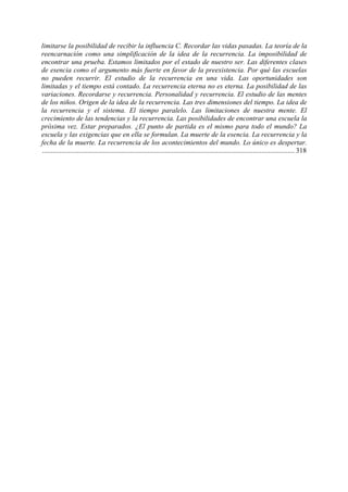 limitarse la posibilidad de recibir la influencia C. Recordar las vidas pasadas. La teoría de la
reencarnación como una simplificación de la idea de la recurrencia. La imposibilidad de
encontrar una prueba. Estamos limitados por el estado de nuestro ser. Las diferentes clases
de esencia como el argumento más fuerte en favor de la preexistencia. Por qué las escuelas
no pueden recurrir. El estudio de la recurrencia en una vida. Las oportunidades son
limitadas y el tiempo está contado. La recurrencia eterna no es eterna. La posibilidad de las
variaciones. Recordarse y recurrencia. Personalidad y recurrencia. El estudio de las mentes
de los niños. Origen de la idea de la recurrencia. Las tres dimensiones del tiempo. La idea de
la recurrencia y el sistema. El tiempo paralelo. Las limitaciones de nuestra mente. El
crecimiento de las tendencias y la recurrencia. Las posibilidades de encontrar una escuela la
próxima vez. Estar preparados. ¿El punto de partida es el mismo para todo el mundo? La
escuela y las exigencias que en ella se formulan. La muerte de la esencia. La recurrencia y la
fecha de la muerte. La recurrencia de los acontecimientos del mundo. Lo único es despertar.
................................................................................................................................................ 318
 