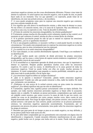 emociones negativas mismas son dos cosas absolutamente diferentes. Primero viene tratar de
detener la expresión. Si usted expresa una emoción negativa, está en poder de ésta, no puede
hacer nada en ese momento. Una vez que aprendió a no expresarla, puede tratar de no
identificarse, de crear una actitud correcta, y de recordarse.
P. A veces puedo arreglarme como para no expresar una emoción negativa que comienza,
pero ésta continúa tratando de salir.
R. Eso significa que sólo detuvo la manifestación externa, y debe tratar de detener su causa.
No me refiero a la emoción misma, sino a la causa de la expresión. Hay una diferencia. La
emoción es una cosa, la expresión es otra. Trate de descubrir la diferencia.
P. ¿El tratar de controlar las emociones desagradables, las elimine gradualmente?
R. Ciertamente, porque muchas de ellas pueden existir solamente cuando no hay control; en el
momento en que comienza el control, muchas de ellas se tornan fáciles de eliminar.
P. Si la primera ejercitación propia ha sido tal que es natural no expresar las emociones
desagradables, ¿eso no es igualmente mecánico?
R. Esa es una pregunta académica; es necesario verificar si usted puede hacerlo en todas las
circunstancias. Uno puede estar preparado para no expresar las emociones negativas en ciertas
circunstancias, pero en otras circunstancias uno las expresará.
P. ¿La cuestión no es no sentir emociones desagradables?
R. Eso viene después, es una cuestión absolutamente separada. Usted llega a eso mediante la
no identificación.
P. ¿Por qué medios puede uno controlar de dónde provienen las propias emociones
desagradables, qué las causa, y cómo hemos de superar nuestra tendencia a engañarnos? ¿Esto
es sólo posible a través de una escuela?
R. En la actualidad no es importante aprender de dónde provienen, sino que lo importante es
detener su expresión. Después pueden aprenderse muchas cosas sobre las emociones
negativas. En cuanto a qué las causas, la identificación es la causa general de todas las
emociones negativas. Usted no puede luchar con ellas sin ayuda: muchas personas lo
intentaron. Si usted comprendiera cuan pequeña es nuestra posibilidad, entendería que uno
debe tener toda la ayuda posible a fin de lograr algo.
P. ¿Las emociones negativas deben ser siempre mecánicas?
R. ¿Qué es lo opuesto a mecánico? Consciente. ¿Quién tendrá emociones negativas
conscientemente? Cuando uno sabe que puede renunciar a ellas, nadie las tendría. De modo
que, ciertamente, son mecánicas.
P. ¿Podríamos oír más acerca de la actitud correcta como un arma contra las emociones
negativas? ¿Eso deberá significar más que tan sólo no identificarse?
R. Ciertamente, significa más; significa pensar correctamente sobre un tópico definido. Por
ejemplo, casi todas nuestras emociones personales negativas se basan sobre la acusación;
alguien más es culpable. Si mediante un pensar persistente, comprendemos que nadie puede
ser culpable contra nosotros, que somos nosotros la causa de todo lo que nos ocurre, eso
cambia las cosas no de inmediato por cierto, porque, muchas veces, darse cuenta de esto
llegará demasiado tarde. Pero luego de algún tiempo, este pensar correcto, esta creación de la
actitud correcta o del punto de vista correcto, puede convertirse en un proceso permanente;
entonces, las emociones negativas aparecerán ocasionalmente. Exactamente, por ser
permanente este proceso de pensar correctamente, tiene poder sobre las emociones negativas:
las atrapa al comienzo.
P. Descubro que gran parte de mi tiempo se pasa en un estado negativo, no muy definido, y
no me parece poder hacer nada acerca de ello.
R. Sí, pero debe haber comprendido que eso generalmente está conectado con alguna clase de
identificación o imaginación. Cuando encuentre diferentes manifestaciones de este .estado
negativo, podrá luchar con él, porque esta lucha está en la mente. Puede rechazar algunos
 