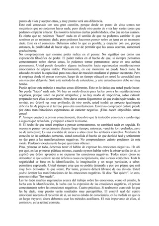 puntos de vista y aceptar otros, y muy pronto verá una diferencia.
Esto está conectado con una gran cuestión, porque desde un punto de vista somos tan
mecánicos que no podemos hacer nada; pero desde otro punto de vista hay varias cosas que
podemos empezar a hacer. En nosotros tenemos ciertas posibilidades, sólo que no las usamos.
Es cierto que no podemos "hacer" nada en el sentido de que no podemos cambiar lo que
sentimos en un momento dado, pero podemos hacernos pensar sobre un tema en un momento
dado. Este es el comienzo. Debemos saber lo que es posible, y empezar con eso, porque
entonces, la posibilidad de hacer algo, en vez de permitir que las cosas ocurran, aumentará
gradualmente.
No comprendemos qué enorme poder radica en el pensar. No significo eso como una
explicación filosófica de poder. El poder radica en el hecho de que, si siempre pensamos
correctamente sobre ciertas cosas, lo podemos tornar permanente: crece en una actitud
permanente. Usted puede descubrir alguna inclinación hacia equivocadas manifestaciones
emocionales de alguna índole. Precisamente, en ese momento no puede hacer nada, ha
educado en usted la capacidad para esta clase de reacción mediante el pensar incorrecto. Pero
si empieza desde el pensar correcto, luego de un tiempo educará en usted la capacidad para
una reacción diferente. Sólo este método ha de entenderse, y este entendimiento debe ser muy
hondo.
Puede aplicar este método a muchas cosas diferentes. Esto es lo único que usted puede hacer.
No puede "hacer" nada más. No hay un modo directo para luchar contra las manifestaciones
negativas, porque usted no puede atraparlas; y no hay modo de impedirlas, salvo estando
preparado para ellas de antemano. Pero darse cuenta fugazmente de que están equivocadas, no
servirá; eso deberá ser muy profundo; de otro modo, usted tendrá un proceso igualmente
difícil a fin de preparar el terreno para otra manifestación. Usted no comprende cuánto pierde
por estas manifestaciones espontáneas de carácter negativo. ¡Ellas hacen imposibles tantas
cosas!
P. Aunque empiece a pensar correctamente, descubro que la imitación comienza cuando oigo
a alguien que refunfuña, y empiezo a hacer lo mismo.
R. El hecho de que usted empiece a pensar correctamente, no cambiará nada en seguida. Es
necesario pensar correctamente durante largo tiempo; entonces, vendrán los resultados, pero
no de inmediato; Es una cuestión de meses o años crear las actitudes correctas. Mediante la
creación de las actitudes correctas, usted consolida el hecho de que decidió real y seriamente
no dar paso a las manifestaciones negativas. No comprendemos cuánto perdemos de este
modo. Perdemos exactamente lo que queremos obtener.
Pero, primero de todo, debemos tener el hábito de expresar las emociones negativas. He ahí
por qué, en las primeras pláticas mismas, cuando oyeron hablar sobre la observación de si, se
explicó que deben aprender a no expresar las emociones negativas. Todos saben cómo no
demostrar lo que sienten: no me refiero a casos excepcionales, sino a casos corrientes. Toda la
negatividad se basa en la identificación, la imaginación y un rasgo particular, a saber,
permitirse expresarla. Usted siempre cree que no podría detenerla y por eso piensa que está
muy bien demostrar lo que siente. Por tanto, primero deberá librarse de esa ilusión. Usted
podrá detener las manifestaciones de las emociones negativas. Si dice "No quiero", le creo,
pero no si dice "No puedo".
Les he dado muchas sugerencias acerca del trabajo sobre las emociones, como el estudio, la
lucha con la identificación, la lucha con la expresión de las emociones negativas, el pensar
correctamente sobre las emociones negativas. Cuatro prácticas. Si realmente usan todo lo que
les he dado, muy pronto verán resultados muy perceptibles. El control real del centro
emocional necesita el recuerdo de sí, un nuevo estado de consciencia, en la medida en que es
un largo trayecto; ahora debemos usar los métodos auxiliares. El más importante de ellos, al
comienzo, es la actitud correcta.
 