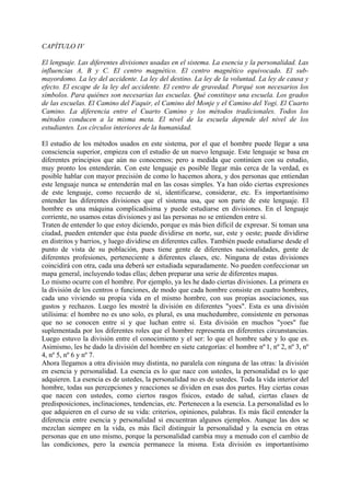 CAPÍTULO IV
El lenguaje. Las diferentes divisiones usadas en el sistema. La esencia y la personalidad. Las
influencias A, B y C. El centro magnético. El centro magnético equivocado. El sub-
mayordomo. La ley del accidente. La ley del destino. La ley de la voluntad. La ley de causa y
efecto. El escape de la ley del accidente. El centro de gravedad. Porqué son necesarios los
símbolos. Para quiénes son necesarias las escuelas. Qué constituye una escuela. Los grados
de las escuelas. El Camino del Faquir, el Camino del Monje y el Camino del Yogi. El Cuarto
Camino. La diferencia entre el Cuarto Camino y los métodos tradicionales. Todos los
métodos conducen a la misma meta. El nivel de la escuela depende del nivel de los
estudiantes. Los círculos interiores de la humanidad.
El estudio de los métodos usados en este sistema, por el que el hombre puede llegar a una
consciencia superior, empieza con el estudio de un nuevo lenguaje. Este lenguaje se basa en
diferentes principios que aún no conocemos; pero a medida que continúen con su estudio,
muy pronto los entenderán. Con este lenguaje es posible llegar más cerca de la verdad, es
posible hablar con mayor precisión de como lo hacemos ahora, y dos personas que entiendan
este lenguaje nunca se entenderán mal en las cosas simples. Ya han oído ciertas expresiones
de este lenguaje, como recuerdo de sí, identificarse, considerar, etc. Es importantísimo
entender las diferentes divisiones que el sistema usa, que son parte de este lenguaje. El
hombre es una máquina complicadísima y puede estudiarse en divisiones. En el lenguaje
corriente, no usamos estas divisiones y así las personas no se entienden entre sí.
Traten de entender lo que estoy diciendo, porque es más bien difícil de expresar. Si toman una
ciudad, pueden entender que ésta puede dividirse en norte, sur, este y oeste; puede dividirse
en distritos y barrios, y luego dividirse en diferentes calles. También puede estudiarse desde el
punto de vista de su población, pues tiene gente de diferentes nacionalidades, gente de
diferentes profesiones, perteneciente a diferentes clases, etc. Ninguna de estas divisiones
coincidirá con otra, cada una deberá ser estudiada separadamente. No pueden confeccionar un
mapa general, incluyendo todas ellas; deben preparar una serie de diferentes mapas.
Lo mismo ocurre con el hombre. Por ejemplo, ya les he dado ciertas divisiones. La primera es
la división de los centros o funciones, de modo que cada hombre consiste en cuatro hombres,
cada uno viviendo su propia vida en el mismo hombre, con sus propias asociaciones, sus
gustos y rechazos. Luego les mostré la división en diferentes "yoes". Esta es una división
utilísima: el hombre no es uno solo, es plural, es una muchedumbre, consistente en personas
que no se conocen entre sí y que luchan entre sí. Esta división en muchos "yoes" fue
suplementada por los diferentes roles que el hombre representa en diferentes circunstancias.
Luego estuvo la división entre el conocimiento y el ser: lo que el hombre sabe y lo que es.
Asimismo, les he dado la división del hombre en siete categorías: el hombre nº 1, nº 2, nº 3, nº
4, nº 5, nº 6 y nº 7.
Ahora llegamos a otra división muy distinta, no paralela con ninguna de las otras: la división
en esencia y personalidad. La esencia es lo que nace con ustedes, la personalidad es lo que
adquieren. La esencia es de ustedes, la personalidad no es de ustedes. Toda la vida interior del
hombre, todas sus percepciones y reacciones se dividen en esas dos partes. Hay ciertas cosas
que nacen con ustedes, como ciertos rasgos físicos, estado de salud, ciertas clases de
predisposiciones, inclinaciones, tendencias, etc. Pertenecen a la esencia. La personalidad es lo
que adquieren en el curso de su vida: criterios, opiniones, palabras. Es más fácil entender la
diferencia entre esencia y personalidad si encuentran algunos ejemplos. Aunque las dos se
mezclan siempre en la vida, es más fácil distinguir la personalidad y la esencia en otras
personas que en uno mismo, porque la personalidad cambia muy a menudo con el cambio de
las condiciones, pero la esencia permanece la misma. Esta división es importantísimo
 