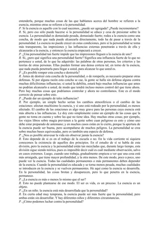 entenderla, porque muchas cosas de las que hablamos acerca del hombre se refieren a la
esencia, mientras otras se refieren a la personalidad.
P. Si la esencia es aquello con lo cual nacemos, ¿puede ser agregada? ¿Puede incrementarse?
R. Sí, pero eso sólo puede hacerse si la personalidad se educa y cesa de presionar sobre la
esencia. La personalidad es demasiado pesada, demasiado fuerte; rodea a la esencia como una
concha, de modo que nada puede alcanzarla directamente, todo ha de pasar a través de la
personalidad. La esencia no puede crecer en estas condiciones, pero si la personalidad se torna
más transparente, las impresiones y las influencias externas penetrarán a través de ella y
alcanzarán a la esencia, y entonces la esencia empezará a crecer.
P. ¿Una personalidad tan fuerte impide que las impresiones lleguen a la esencia de uno?
R. Sí, ¿pero qué significa una personalidad fuerte? Significa una influencia fuerte de lo que no
pertenece a usted, de lo que ha adquirido: las palabras de otras personas, los criterios y las
teorías de otras personas. Ellas pueden formar una densa corteza tal, en torno de la esencia,
que nada pueda penetrarla para llegar a usted, para alcanzar lo que usted es.
P. ¿Es posible romper esta concha o destruirla?
R. Antes de destruir esta concha de la personalidad, o de romperla, es necesario preparar otras
defensas. Si por alguna razón esta concha se cae, la gente se halla sin defensa alguna contra
muchas dificilísimas influencias; si usted la debilita, estará bajo muchas influencias que antes
no podrían alcanzarlo a usted, de modo que tendrá incluso menos control del que tiene ahora.
Pero hay muchas cosas que podríamos controlar y ahora no controlamos. Este es el modo
correcto de pensar sobre esto.
P. ¿Puede dar un ejemplo de tales influencias?
R. Por ejemplo, un simple hecho serían los cambios atmosféricos o el cambio de las
estaciones: afectan muchísimo la esencia, y si uno está rodeado por la personalidad, es menos
afectado. El cambio de las estaciones es algo muy grave para las personas cuya esencia está
más abierta a las influencias. Le doy esto simplemente como un ejemplo de las cosas que la
gente no toma en cuenta y sobre las que no tiene idea. Hay muchas otras cosas; por ejemplo,
los viejos libros sobre magia previenen a la gente sobre cuan peligroso es esto y cómo uno
debe estar preparado de antemano; y en muchos casos están en lo cierto, porque la apertura de
la esencia puede ser buena, pero acompañarse de muchos peligros. La personalidad se crea
sobre muchas bases equivocadas, pero es también una especie de defensa.
P. ¿Nos es posible atravesar la vida sin observar jamás la esencia?
R. Esto depende de si es en el trabajo de la escuela o no. En la vida corriente ni siquiera
conocemos la existencia de aquellos dos principios. En el estudio de sí se habla de esta
división, pero la esencia y la personalidad están tan mezcladas que, durante largo tiempo, esta
división sigue siendo teórica, pues es imposible decir cuál es cuál mediante observación, salvo
en casos extremos. Luego, cuando uno trabaja, gradualmente empieza a ver que una cosa está
más arraigada, que tiene mayor profundidad, y la otra menos. De este modo, poco a poco, uno
puede ver la esencia. Todas las cualidades permanentes o más permanentes deben depender
de la esencia. Cuando la personalidad es educada y se torna menos pesada, muchas cualidades
se introducen en la esencia y se vuelven permanentes. He aquí como la esencia se desarrolla.
En la personalidad, las cosas brotan y desaparecen, pero lo que penetra en la esencia,
permanece.
P. ¿La esencia es más o menos lo mismo que el ser?
R. Esto no puede plantearse de ese modo. El ser es vida, es un proceso. La esencia es un
objeto.
P. ¿En un niño. la esencia está más desarrollada que la personalidad?
R. En cierta edad muy temprana, la esencia puede ser más fuerte que la personalidad, pero
ambas están sin desarrollar. Y hay diferentes niños y diferentes circunstancias.
P. ¿Cómo podemos luchar contra la personalidad?
 