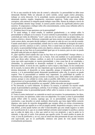 R. No es una cuestión de lucha sino de control y educación. La personalidad no debe tener
demasiada libertad. Debe ser educada en cierto sentido, actuar según ciertos principios,
trabajar en cierta dirección. En la actualidad, nuestra personalidad está equivocada. Hay
demasiada mentira, engaño, imaginación, emociones negativas. Todas estas cosas deben
corregirse; sólo entonces la máquina puede trabajar como debe. Hemos de trabajar a través de
la personalidad; durante largo tiempo, la esencia puede carecer de significado práctico para
nosotros. Si empezamos a trabajar sobre ella conscientemente, ciertas cosas influirán sobre la
esencia, pero no de repente.
P. ¿Podemos hacer lo que queremos con la personalidad?
R. Si usted trabaja, si usted estudia, la cambiará gradualmente y su trabajo sobre la
personalidad se reflejará en la esencia. O usted controla la personalidad, o la personalidad es
controlada por miles de diferentes "yoes", cada uno de los cuales tiene sus propias ideas, sus
propios criterios y deseos. Debemos comprender qué tarea enorme es adquirir unidad cuando,
como somos ahora, una parte decide trabajar y otra parte no sabe de eso o no está de acuerdo.
Cuando usted educó a su personalidad, cuando ésta se vuelve obediente al designio de usted y
empieza a servirlo, entonces es útil y correcta. Pero si usted tiene un objetivo en cierta parte
de usted y su personalidad trabaja contra este objetivo, entonces, naturalmente, no es correcta.
P. Se dijo que no hay bien en la personalidad igual que en la esencia, pero en esto no puedo
descubrir nada útil para mi objetivo último.
R. ¿Qué significa usted cuándo dice que no hay bien en la personalidad? Aunque observe y
averigüe cosas sobre usted mismo, eso es bueno. Esto está también en la personalidad. La
parte que desea saber, trabajar, cambiar, es parte de la personalidad. Puede haber muchas
cosas que estén equivocadas en nuestra personalidad, y estas cosas han de ser estudiadas y
eliminadas. La personalidad se desarrolla mediante el estudio y la disminución de las
funciones inútiles. A través de esto, aquélla se vuelve mejor y más limpia. En las condiciones
de la escuela, la esencia debe ser más importante que la personalidad, y si la personalidad la
domina demasiado, el desarrollo se torna imposible, porque el desarrollo real está en la
esencia, y si la personalidad pende demasiado pesadamente sobre ella, la esencia no puede
respirar. Pero la personalidad es también muy importante. La posibilidad de cambio es
realmente muy complicada, porque consiste en muchas cosas. Debe haber cierta calidad en la
esencia, porque si esta calidad no existe, nada es posible; debe haber cierto material, ciertas
adquisiciones en la personalidad, y debe haber cierta clase de circunstancias.
P. ¿La personalidad ha de permitirse ser segunda? ¿Debe retroceder por propio acuerdo?
R. No retrocede, se vuelve diferente. Si oprime a la esencia, es anormal. En nuestro estado
actual, la personalidad es patológica, enferma. Con el trabajo, simplemente se vuelve sana.
P. No entiendo cómo la personalidad puede influir sobre la esencia si ésta es aquello con lo
cual nacemos.
R. Tome el centro intelectual: su contenido no nació con nosotros; los pensamientos, las ideas,
las convicciones, las opiniones, todos estos son adquiridos. En cuanto a cómo la personalidad
puede influir sobre la esencia, suponga que, en su personalidad, usted llega a cierta
conclusión, y que descubre en usted, mediante observación, que tiene algún hábito esencial,
digamos, una suerte de emoción desagradable que siempre aflora en ciertas circunstancias.
Usted comprende que aquélla no es útil en ningún sentido, desperdicia energía y torna su vida
más difícil. ¿Cómo puede luchar con ella? Usted descubre que este estado negativo se nutre
en la justificación de sí, que en su estado habitual corriente usted siempre lo justifica y piensa
que es culpa de algún otro, o dice que usted no tuvo ese propósito, o que la gente no le
entiende, o algo por el estilo. Esto permite que aquello exista. Si usted cambia su punto de
vista, si cesa de justificarlo y, en vez, crea en usted una idea permanente de que esta emoción
está equivocada, que no es justificable, entonces este punto de vista puede tornarse
eventualmente permanente.
 