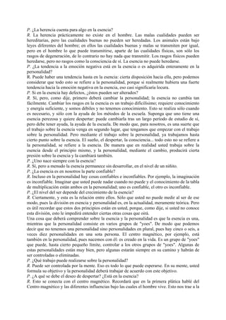 P. ¿La herencia cuenta para algo en la esencia?
R. La herencia prácticamente no existe en el hombre. Las malas cualidades pueden ser
hereditarias, pero las cualidades buenas no pueden ser heredadas. Los animales están bajo
leyes diferentes del hombre; en ellos las cualidades buenas y malas se transmiten por igual,
pero en el hombre lo que puede transmitirse, aparte de las cualidades físicas, son sólo los
rasgos de degeneración, de lo contrario no hay nada que transmitir. Los rasgos físicos pueden
heredarse, pero no rasgos como la consciencia de sí. La esencia no puede heredarse.
P. ¿La tendencia a la emoción negativa está en la esencia o es adquirida enteramente en la
personalidad?
R. Puede haber una tendencia hasta en la esencia: cierta disposición hacia ella, pero podemos
considerar que todo esto se refiere a la personalidad, porque si realmente hubiera una fuerte
tendencia hacia la emoción negativa en la esencia, eso casi significaría locura.
P. Si en la esencia hay defectos, ¿éstos pueden ser alterados?
R. Sí, pero, como dije, primero deberá cambiar la personalidad; la esencia no cambia tan
fácilmente. Cambiar los rasgos en la esencia es un trabajo dificilísimo; requiere conocimiento
y energía suficiente, y somos débiles y no tenemos conocimiento. Esto se realiza sólo cuando
es necesario, y sólo con la ayuda de los métodos de la escuela. Suponga que uno tiene una
esencia perezosa y quiere despertar: puede cambiarla tras un largo período de estudio de sí,
pero debe tener ayuda, la ayuda de la escuela. De modo que, para nosotros, es una suerte que
el trabajo sobre la esencia venga en segundo lugar, que tengamos que empezar con el trabajo
sobre la personalidad. Pero mediante el trabajo sobre la personalidad, ya trabajamos hasta
cierto punto sobre la esencia. El sueño, el despertar, la consciencia... todo esto no se refiere a
la personalidad, se refiere a la esencia. De manera que en realidad usted trabaja sobre la
esencia desde el principio mismo, y la personalidad, mediante el cambio, producirá cierta
presión sobre la esencia y la cambiará también.
P. ¿Uno nace siempre con la esencia?
R. Sí, pero a menudo la esencia permanece sin desarrollar, en el nivel de un niñito.
P. ¿La esencia es en nosotros la parte confiable?
R. Incluso en la personalidad hay cosas confiables e inconfiables. Por ejemplo, la imaginación
es inconfiable. Imaginar que usted puede nadar cuando no puede y el conocimiento de la tabla
de multiplicación están ambos en la personalidad; uno es confiable, el otro es inconfiable.
P. ¿El nivel del ser depende del crecimiento de la esencia?
R. Ciertamente, y esta es la relación entre ellos. Sólo que usted no puede medir al ser de ese
modo, pues la división en esencia y personalidad es, en la actualidad, meramente teórica. Pero
es útil recordar que estos dos principios están en usted, porque, como dije, si usted no conoce
esta división, esto le impedirá entender ciertas otras cosas que oirá.
Una cosa que deberá comprender sobre la esencia y la personalidad es que la esencia es una,
mientras que la personalidad consiste en varios grupos de "yoes". De modo que podemos
decir que no tenemos una personalidad sino personalidades en plural, pues hay cinco o seis, a
veces diez personalidades en una sota persona. El centro magnético, por ejemplo, está
también en la personalidad, pues nacemos con él: es creado en la vida. Es un grupo de "yoes"
que puede, hasta cierto pequeño límite, controlar a los otros grupos de "yoes". Algunas de
estas personalidades están muy bien, pero algunas estarán siempre en su camino y habrán de
ser controladas o eliminadas.
P. ¿Qué trabajo puede realizarse sobre la personalidad?
R. Puede ser controlada por la mente. Eso es todo lo que puede esperarse. En su mente, usted
formula su objetivo y la personalidad deberá trabajar de acuerdo con este objetivo.
P. ¿A qué se debe el deseo de despertar? ¿Está en la esencia?
R. Esto se conecta con el centro magnético. Recordará que en la primera plática hablé del
Centro magnético y las diferentes influencias bajo las cuales el hombre vive. Esto nos trae a la
 