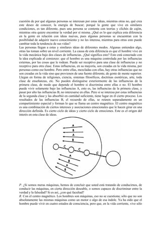 cuestión de por qué algunas personas se interesan por estas ideas, mientras otras no, qué crea
este deseo de conocer, la energía de buscar; porqué la gente que vive en similares
condiciones, es tan diferente, pues una persona se contenta con teorías y clichés de cajón,
mientras otra quiere encontrar la verdad por sí misma. ¿Qué es lo que explica esta diferencia
en la gente en relación con ideas nuevas, pues algunas personas se encuentran con la
posibilidad de adquirir nuevo conocimiento y no les interesa, mientras para otras esto puede
cambiar toda la tendencia de sus vidas?
Las personas llegan a estas y similares ideas de diferentes modos. Algunas entienden algo,
otras las toman sobre un nivel corriente. La causa de esta diferencia es que el hombre vive en
la vida mecánica bajo dos clases de influencias. ¿Qué significa esto? Esto está conectado con
la idea explicada al comienzo: que el hombre es una máquina controlada por las influencias
externas, por las cosas que le rodean. Puede ser receptivo para una clase de influencias y no
receptivo para otra clase. Estas influencias, en su mayoría, son creadas en la vida misma, por
personas como ese hombre. Pero entre ellas, mezcladas con ellas, hay otras influencias que no
son creadas en la vida sino que provienen de una fuente diferente, de gente de mente superior.
Llegan en forma de religiones, ciencia, sistemas filosóficos, doctrinas esotéricas, arte, toda
clase de enseñanzas, etc. No pueden distinguirse exteriormente de las influencias de la
primera clase, de modo que depende el hombre si discrimina entre ellas o no. El hombre
puede vivir solamente bajo las influencias A, esto es, las influencias de la primera clase, y
pasar por alto las influencias B, no interesarse en ellas. Pero si se interesa por estas influencias
de la segunda clase y las absorbió en cantidad suficiente, tiene lugar en él cierto proceso. Los
resultados de las influencias B, el recuerdo de ellas, se reúnen separadamente en un
compartimiento especial y forman lo que se llama un centro magnético. El centro magnético
es una combinación de ciertos intereses y asociaciones emocionales que le hacen girar en una
dirección definida. Es cierto ciclo de ideas y cierto ciclo de emociones. Este es el origen del
interés en esta clase de ideas.
P. ¿Si somos meras máquinas, hemos de concluir que usted está tratando de conducirnos, de
conducir las máquinas, en cierta dirección deseable, o somos capaces de discriminar entre la
verdad y la falsedad? Si es así, ¿con qué facultad?
R. Con el centro magnético. Los hombres son máquinas, eso no se cuestiona; sólo que no son
absolutamente las mismas máquinas como un motor o algo de esa índole. Ya ha oído que el
hombre puede vivir en cuatro estados de consciencia, pero que, en la vida corriente, vive sólo
 