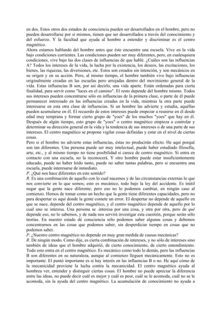 en dos. Estos otros dos estados de consciencia pueden ser desarrollados en el hombre, pero no
pueden desarrollarse por si mismos, tienen que ser desarrollados a través del conocimiento y
del esfuerzo. Y la facultad que ayuda al hombre a entender y discriminar es el centro
magnético.
Ahora estamos hablando del hombre antes que éste encuentre una escuela. Vive en la vida
bajo condiciones corrientes. Las condiciones pueden ser muy diferentes, pero, en cualesquiera
condiciones, vive bajo las dos clases de influencias de que hablé. ¿Cuáles son las influencias
A? Todos los intereses de la vida, la lucha por la existencia, los deseos, las excitaciones, los
bienes, las riquezas, las diversiones, etc. Estos son creados sin intención, y son mecánicos en
su origen y en su acción. Pero, al mismo tiempo, el hombre también vive bajo influencias
originalmente creadas en las escuelas pero arrojadas dentro del movimiento general de la
vida. Estas influencias B son, por así decirlo, una vida aparte. Están ordenadas para cierta
finalidad, para servir como "luces en el camino". El resto depende del hombre mismo. Todos
sus intereses pueden concentrarse sólo en influencias de la primera clase, o parte de él puede
permanecer interesado en las influencias creadas en la vida, mientras la otra parte puede
interesarse en esta otra clase de influencias. Si un hombre las advierte y estudia, aquéllas
pueden acumularse en él. El recuerdo de estos intereses puede empezar a reunirse en él desde
edad muy temprana y formar cierto grupo de "yoes" de los muchos "yoes" que hay en él.
Después de algún tiempo, esto grupo de "yoes" o centro magnético empieza a controlar y
determinar su dirección general en la vida y la tendencia de sus intereses o de una parte de sus
intereses. El centro magnético se propone vigilar cosas definidas y estar en el nivel de ciertas
cosas.
Pero si el hombre no advierte estas influencias, éstas no producirán efecto. He aquí porqué
son tan diferentes. Una persona puede ser muy intelectual, puede haber estudiado filosofía,
arte, etc., y al mismo tiempo no tiene posibilidad si carece de centro magnético. Si entra en
contacto con una escuela, no la reconocerá. Y otro hombre puede estar insuficientemente
educado, puede no haber leído tanto, puede no saber tantas palabras, pero si encuentra una
escuela, puede interesarse de inmediato.
P. ¿Qué nos hace diferentes en este sentido?
R. Es una combinación de aquello con lo cual nacemos y de las circunstancias externas lo que
nos convierte en lo que somos; esto es mecánico, todo bajo la ley del accidente. Es inútil
negar que la gente nace diferente; pero eso no lo podemos cambiar, en ningún caso al
comienzo. Hemos de tomar como un hecho que la gente tiene diferentes capacidades, pero no
para despertar es aquí donde la gente comete un error. El despertar no depende de aquello en
que se nace, depende del centro magnético, y el centro magnético depende de aquello por lo
cual uno se interesa. Una persona se .interesa por una cosa, y otra por otra, pero de qué
depende eso, no lo sabemos, y de nada nos servirá investigar esta cuestión, porque serán sólo
teorías. En nuestro estado dé consciencia sólo podemos saber algunas cosas y debemos
concentrarnos en las cosas que podemos saber, sin desperdiciar tiempo en cosas que no
podemos saber.
P. ¿Nuestro centro magnético no depende en muy gran medida de causas mecánicas?
R. De ningún modo. Como dije, es cierta combinación de intereses, y no sólo de intereses sino
también de ideas que el hombre adquirió, de cierto conocimiento, de cierto entendimiento.
Todo esto entra en el centro magnético. Es mecánico como todo lo demás, pero las influencias
B son diferentes en su naturaleza, aunque al comienzo lleguen mecánicamente. Esto no es
importante. El puntó importante es si hay interés en las influencias B o no. He aquí cómo de
la mecanicidad proviene la lucha contra la mecanicidad. El centro magnético ayuda al
hombrea ver, entender y distinguir ciertas cosas. El hombre no puede apreciar la diferencia
entre las ideas, no puede decir cuál es mejor y cuál es peor, cuál se le acomoda, cuál no se le
acomoda, sin la ayuda del centro magnético. La acumulación de conocimiento no ayuda a
 