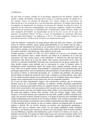 CAPÍTULO I
De qué trata el sistema. Estudio de la psicología. Imperfección del hombre. Estudio del
mundo y estudio del hombre. Principio de la escala. La evolución posible. El estudio de sí.
Los muchos "yoes". La división de funciones. Los cuatro estados de consciencia. La
observación de si. El recuerdo de sí. Las dos funciones superiores. El trabajo equivocado de
la máquina. La imaginación. La mentira, La ausencia de voluntad. La falta de control. La
expresión de las emociones desagradables. Las emociones negativas. Cambio de actitudes.
Observación de las funciones. La identificación. Consideración. Sueño. Prisión y huida. Las
siete categorías del hombre, La mecanicidad. La ley de los tres. La ley de los siete. Las
ilusiones. No podemos "hacer". El bien y el mal. La moralidad y la conciencia. Sólo unos
pocos pueden desarrollarse. Las influencias A, B y C. El centro magnético. Vivimos en un
mal sitio del universo. El Rayo de la Creación. Los órdenes de las leyes.
Antes de empezar a explicarles de modo general sobre qué trata este sistema, y de charlar
acerca de nuestros métodos, quiero grabar particularmente en sus mentes que las ideas y
principios más importantes del sistema no me pertenecen. Esto es principalmente lo que los
hace valiosos, porque, si me pertenecieran, serían como todas las otras teorías inventadas por
las mentes corrientes: sólo darían una visión subjetiva de las cosas.
Cuando comencé a escribir, en 1907, Un Nuevo Modelo del Universo, me formulé, como
muchas otras personas antes y desde entonces, que detrás de la superficie de la vida que
conocemos, hay algo mucho mayor y más importante. Y entonces me dije que hasta que
conozcamos más acerca de lo que hay detrás, todo nuestro conocimiento de la vida y de
nosotros es realmente desdeñable. Recuerdo una conversación de esa época cuando dije: "Si
fuera posible aceptar como probado que la consciencia (o, como la llamaría ahora, la
inteligencia) puede manifestarse aparte del cuerpo físico, podrían probarse muchas otras
cosas. Sólo eso no puede tomarse como probado". Comprendí que las manifestaciones de la
psicología supernormal, como la transferencia del pensamiento, la clarividencia, la posibilidad
de conocer el futuro, la retrovisión del pasado, etc., no habían sido probadas. De modo que
traté de hallar un método de estudio de estas cosas, y trabajé en esa línea durante varios años.
En ese sentido encontré algunas cosas interesantes, pero los resultados fueron muy fugaces; y
aunque varios experimentos tuvieron buen éxito, fue casi imposible repetirlos.
En el curso de estos experimentos, llegué a dos conclusiones: primera, que no conocemos
bastante acerca de 1a psicología ordinaria; no podemos estudiar psicología supernormal,
porque no conocemos psicología normal. En segundo término, arribé a la conclusión de que
existe cierto conocimiento real; que pueden existir escuelas que conocen exactamente lo que
queremos conocer, pero que, por alguna razón, están ocultas y este conocimiento está oculto.
De modo que empecé a buscar estas escuelas. Viajé por Europa, Egipto, India, Ceilán,
Turquía y el Cercano Oriente; pero realmente fue más tarde, cuando ya había concluido estos
viajes, que encontré en Rusia, durante la guerra, a un grupo de personas que estudiaban cierto
sistema originalmente proveniente de las escuelas orientales. Este sistema comenzaba con el
estudio de la psicología, exactamente como yo había comprendido que debía empezar.
La idea principal de este sistema era que no usamos siquiera una pequeña parte de nuestros
poderes y fuerzas. Por así decirlo, tenemos en nosotros una organización grandísima y
finísima, sólo que no sabemos cómo usarla. En este grupo empleaban ciertas metáforas
orientales, y me dijeron que tenemos en nosotros una casa grande, llena de bellos muebles,
con una biblioteca y muchas otras habitaciones, pero vivimos en el sótano y la cocina, y no
podemos salir de allí. Si la gente nos habla sobre lo que esta casa tiene escaleras arriba, no le
creemos, o nos burlamos de ella, o a eso lo llamamos superstición, o cuentos de hadas, ó
fábulas.
 