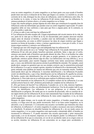 crear un centro magnético; el centro magnético es un buen gusto con cuya ayuda el hombre
puede tener una nueva evaluación de las ideas que llegan a su camino. La cuestión es, en esta
corriente de la vida, distinguir las dos clases de influencias, sentir la diferencia entre ellas. Si
un hombre no la siente, si toma las influencias B del mismo modo que las influencias A,
entonces producen el mismo efecto y el centro magnético no se forma.
Luego, hay mucho peligros, porque algunas de estas ideas que constituyen la segunda clase de
influencias están tan deformadas que pueden crear un centro magnético equivocado. El centro
magnético debe ser muy uniforme y sano para que lleve a alguna parte; de lo contrario, es
sólo un estorbo y nada más.
P. ¿Cómo se sabe si uno está bajo las influencias B?
R. Las influencias B están siempre allí. Llegan originalmente del circulo interior de la vida, de
esa. parte de la vida que se liberó de la ley de mecanicidad, pero pueden atravesar muchas
etapas antes de alcanzar al hombre, y pueden estar tan deformadas y disfrazadas que sea
difícil reconocerlas, así como es difícil reconocer las ideas de origen esotérico que llegan a
nosotros en forma de leyendas y mitos, o incluso supersticiones y cosas por el estilo. A veces
tienen origen esotérico y entonces son influencias B.
P. Suponga que uno sólo imagine que está trabajando bajo las influencias B.
R. Uno no sabe acerca de eso y no "trabaja" bajo influencias B. Uno puede interesarse por las
influencias B tan sólo por propio beneficio personal, profesión, fama o algo por el estilo;
entonces uno pierde todo el beneficio que puede obtener de ellas. Pero si un hombre las valúa
por ellas mismas, no egoístamente, no sólo para su propia ganancia, si se interesa por su
significado, entonces puede obtener algo de ellas. Las definiciones son muy difíciles y, en su
mayoría, equivocadas, pues nuestro lenguaje corriente tiene tantas asociaciones diferentes
que, a veces, una definición más precisa arruina la posibilidad de entender. Por ejemplo, usted
puede decir, aunque no garantizo que eso sea siempre correcto, que la característica principal
de la influencia A es que es siempre egoísta, mientras la influencia B es desinteresada. Pero la
gente entiende estas palabras de manera tan diferente que esto no transmite mucho. También
usted puede decir que las influencias A necesitan identificación y las influencias B pueden
existir sin identificación, y que si hay identificación con las influencias B, aquélla las arruina.
De hecho, cuanto más identificación hay con las influencias B, éstas más se convierten en
influencias A. Pero todo esto no es suficiente para explicar la diferencia entre ellas.
P. ¿La total inmersión en las influencias B y el completo rechazo de las influencias A es una
actitud correcta hacia la vida? ¿Podemos prescindir por completo de las influencias A?
R. ¿Por qué hemos de hacerlo? Las influencias A pueden ser, en la vida, intereses legítimos.
Si usted no desaparece en ellas, son absolutamente inofensivas. Uno ha de aceptar todo lo que
venga, sin identificarse. Las influencias A no son peligrosas en sí mismas, sólo la
identificación es peligrosa. De modo que no es cuestión de prescindir, sólo es cuestión de te-
ner algún interés por las influencias B, de no estar enteramente bajo el poder de las influencias
A. Si la gente tiene interés por estas influencias B, tiene centro magnético; si no, no tiene
centro magnético.
Después de algún tiempo, con la ayuda del centro magnético, el hombre puede hallar una
escuela, o si llega cerca de una, puede reconocerla. Pero si no tiene centro magnético, no la
advertirá, o no se interesará. Y si encuentra una escuela o un hombre que transmita otra clase
de influencia, la influencia C, el centro magnético le ayuda a reconocer esta nueva influencia
y a absorberla. Si primero no absorbió bastante las influencias B, y de ese modo carece de
centro magnético, o si su centro magnético está equivocado o demasiado débil, el hombre no
reconocerá la influencia C. O puede encontrar una escuela equivocada y tener instrucción
equivocada, y en vez de mejorar, empeorar; en vez de adquirir, perder. La influencia C difiere
de las influencias B en que es consciente, en vez de ser accidental, tanto en su origen como en
su acción, mientras tas influencias B son conscientes en su origen pero accidentales o
 