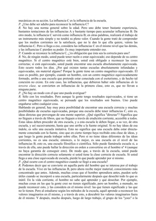 mecánicas en su acción. La influencia C es la influencia de la escuela.
P. ¿Uno debe ser adulto para reconocer la influencia C?
R. No hay una norma general sobre la edad. Pero uno debe tener bastante experiencia,
bastantes tentaciones de las influencias A y bastante tiempo para acumular influencias B. De
otro modo, la influencia C servirá como influencia B; en otras palabras, realizará el trabajo de
un instrumento más simple y no tendrá su pleno valor. Cuando la gente trató de comprender
que los medios corrientes no la satisfacen, que no le dan lo que ella quiere, valora las
influencias C. Pero si llega a eso, considera las influencias C en el mismo nivel que las demás,
y las influencias C pierden su poder. Es muy importante entender eso.
P. Cuando se reconoce la influencia C, ¿'es obligación que ésta sea la correcta para uno?
R. No, de ningún modo, usted puede tener razón o estar equivocado; eso depende de su centro
magnético. Si el centro magnético está bien, usted está obligado a reconocer las cosas
correctas; si está equivocado, usted puede encontrar una escuela absolutamente equivocada.
Esto ocurre todos los días. ¿Por qué existen tantas escuelas absolutamente infundadas y
equivocadas, sin material alguno? Porque la gente tiene un centro magnético equivocado. El
caso es posible, por ejemplo, cuando un hombre, con un centro magnético equivocadamente
formado, arriba a una escuela que pretende estar conectada con el esoterismo, y de hecho tal
conexión no existe. En este caso, las influencias, que debieron haber sido influencias de la
tercera clase, se convierten en influencias de la primera clase, esto es, que no llevan a
ninguna parte.
P. ¿No hay un modo con el que uno pueda averiguar?
R. Sólo con los resultados. Pero aunque la gente tenga resultados equivocados, si tiene un
centro magnético equivocado, se persuade que los resultados son buenos. Uno puede
engañarse sobre cualquier cosa.
Hablando en general, hay muy poca posibilidad de encontrar una escuela correcta y muchas
posibilidades de escuelas equivocadas, porque una escuela debe tener influencias C, esto es,
ideas directas que provengan de una mente superior. ¿Qué significa "directas"? Significa que
no lleguen a través de libros, que no lleguen a través de erudición corriente, accesible a todos.
Estas ideas deben proceder de otra escuela, y a esta escuela le deben llegar, a su vez, de otra
escuela, y así sucesivamente, hasta que uno arribe a la fuente original. Si no hay ideas de esa
índole, es sólo una escuela imitativa. Esto no significa que una escuela deba estar directa-
mente conectada con la fuente, sino que en cierto tiempo haya recibido esta clase de ideas, y
que luego la gente pueda trabajar sobre ellas. Pero si no tiene ideas diferentes de las ideas
corrientes, no es una escuela; entonces, a lo mejor, es una escuela en el nivel de las
influencias B, esto es, una escuela filosófica o científica. Sólo puede llamársela escuela si, a
través de ella, uno puede hallar la dirección en orden a convertirse en el hombre nº 4 (aunque
no haya garantía de conseguir esto). De modo que, a través de la escuela, usted puede
encontrar la dirección correcta solamente si usted tiene la clase correcta de escuela. Si usted
llega a una clase equivocada de escuela, pierde lo que puede aprender por sí mismo.
P. ¿Qué ocurre con el centro magnético cuando se llegó a una escuela?
R. Podemos decir que se convierte en aquella parte del hombre que se interesa por el trabajo
de la escuela. Vive en las influencias B, pero ahora recibe mejor material, conocimiento más
concentrado que antes. Además, muchas cosas que el hombre aprendiera antes, pueden serle
útiles cuando se incorporó a una escuela, particularmente después que desechó todo lo que es
inútil. En la vida corriente, el hombre no sabe qué aprender y qué desechar. Por ejemplo,
muchas cosas en las que la gente cree no tienen significado, pero un hombre, a menudo, no
puede reconocer esto, y las considera en el mismo nivel: las que tienen significado y las que
no lo tienen. Pero al estudiarse según los métodos de la escuela, aquél aprende a reconocer los
valores imaginarios en él mismo, y a través de esto, a descubrir los valores imaginarios fuera
de él mismo. Y después, mucho después, luego de largo trabajo, el grupo de los "yoes" o la
 