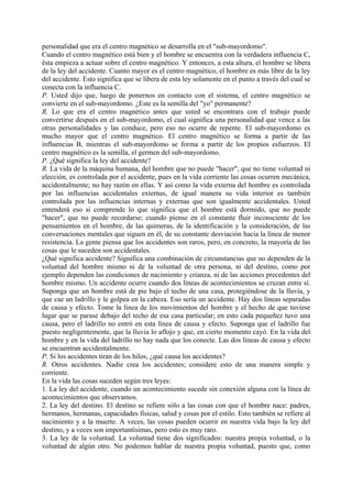 personalidad que era el centro magnético se desarrolla en el "sub-mayordomo".
Cuando el centro magnético está bien y el hombre se encuentra con la verdadera influencia C,
ésta empieza a actuar sobre el centro magnético. Y entonces, a esta altura, el hombre se libera
de la ley del accidente. Cuanto mayor es el centro magnético, el hombre es más libre de la ley
del accidente. Esto significa que se libera de esta ley solamente en el punto a través del cual se
conecta con la influencia C.
P. Usted dijo que, luego de ponernos en contacto con el sistema, el centro magnético se
convierte en el sub-mayordomo. ¿Este es la semilla del "yo" permanente?
R. Lo que era el centro magnético antes que usted se encontrara con el trabajo puede
convertirse después en el sub-mayordomo, el cual significa una personalidad que vence a las
otras personalidades y las conduce, pero eso no ocurre de repente. El sub-mayordomo es
mucho mayor que el centro magnético. El centro magnético se forma a partir de las
influencias B, mientras el sub-mayordomo se forma a partir de los propios esfuerzos. El
centro magnético es la semilla, el germen del sub-mayordomo.
P. ¿Qué significa la ley del accidente?
R. La vida de la máquina humana, del hombre que no puede "hacer", que no tiene voluntad ni
elección, es controlada por el accidente, pues en la vida corriente las cosas ocurren mecánica,
accidentalmente; no hay razón en ellas. Y así como la vida externa del hombre es controlada
por las influencias accidentales externas, de igual manera su vida interior es también
controlada por las influencias internas y externas que son igualmente accidentales. Usted
entenderá eso si comprende lo que significa que el hombre está dormido, que no puede
"hacer", que no puede recordarse; cuando piense en el constante fluir inconsciente de los
pensamientos en el hombre, de las quimeras, de la identificación y la consideración, de las
conversaciones mentales que siguen en él, de su constante desviación hacia la línea de menor
resistencia. La gente piensa que los accidentes son raros, pero, en concreto, la mayoría de las
cosas que le suceden son accidentales.
¿Qué significa accidente? Significa una combinación de circunstancias que no dependen de la
voluntad del hombre mismo ni de la voluntad de otra persona, ni del destino, como por
ejemplo dependen las condiciones de nacimiento y crianza, ni de las acciones precedentes del
hombre mismo. Un accidente ocurre cuando dos líneas de acontecimientos se cruzan entre sí.
Suponga que un hombre está de pie bajo el techo de una casa, protegiéndose de la lluvia, y
que cae un ladrillo y le golpea en la cabeza. Eso sería un accidente. Hay dos líneas separadas
de causa y efecto. Tome la línea de los movimientos del hombre y el hecho de que tuviese
lugar que se parase debajo del techo de esa casa particular; en esto cada pequeñez tuvo una
causa, pero el ladrillo no entró en esta línea de causa y efecto. Suponga que el ladrillo fue
puesto negligentemente, que la lluvia lo aflojo y que, en cierto momento cayó. En la vida del
hombre y en la vida del ladrillo no hay nada que los conecte. Las dos líneas de causa y efecto
se encuentran accidentalmente.
P. Si los accidentes tiran de los hilos, ¿qué causa los accidentes?
R. Otros accidentes. Nadie crea los accidentes; considere esto de una manera simple y
corriente.
En la vida las cosas suceden según tres leyes:
1. La ley del accidente, cuando un acontecimiento sucede sin conexión alguna con la línea de
acontecimientos que observamos.
2. La ley del destino. El destino se refiere sólo a las cosas con que el hombre nace: padres,
hermanos, hermanas, capacidades físicas, salud y cosas por el estilo. Esto también se refiere al
nacimiento y a la muerte. A veces, las cosas pueden ocurrir en nuestra vida bajo la ley del
destino, y a veces son importantísimas, pero esto es muy raro.
3. La ley de la voluntad. La voluntad tiene dos significados: nuestra propia voluntad, o la
voluntad de algún otro. No podemos hablar de nuestra propia voluntad, puesto que, como
 