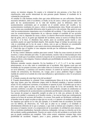 somos, no tenemos ninguna. En cuanto a la voluntad de otra persona, a los fines de la
clasificación, toda acción intencional de otra persona puede llamarse el resultado de la
voluntad de esta persona.
Al estudiar la vida humana resulta claro que estas definiciones no son suficientes. Resulta
necesario introducir, entre el accidente y el hado, la ley de causa y efecto que controla cierta
parte de los acontecimientos en la vida del hombre; pues la diferencia entre los
acontecimientos controlados por el accidente en el sentido estricto del vocablo y los
acontecimientos resultantes de causa y efecto es abundantemente clara. Desde este punto de
vista, vemos una considerable diferencia entre la gente en la vida corriente. Hay gente en cuya
vida los acontecimientos importantes son el resultado del accidente. Y hay otra gente en cuyo
caso los acontecimientos importantes de su vida-son siempre el resultado de sus acciones
anteriores, esto es, dependen de causa y efecto. La ulterior observación muestra que el primer
tipo de gente, esto es, la gente que depende del accidente, nunca se acerca al trabajo de una
escuela, o si lo hace, lo abandona muy pronto, pues un accidente puede traerla y otro
accidente puede con igual facilidad alejarla. Sólo pueden llegar al trabajo las personas cuya
vida es controlada por la ley de causa y efecto, esto es que se liberaron en considerable
medida de la ley del accidente y que nunca estuvieron enteramente bajo esta ley.
P. Usted dijo que el hombre es una máquina movida por las influencias externas. ¿Dónde
entra entonces el control?
R. No hay control. Debemos cambiar para tener control. Todas las cosas ocurren en torno de
nosotros y somos afectados por ellas. A cada momento, nuestra vida es intersectada por otras
líneas, de modo que el accidente controla la mayoría de los acontecimientos. La acción de una
máquina afecta a otra máquina. Estamos rodeados por posibilidades de accidente; si no sucede
uno, sucede otro.
Debemos entender nuestra situación. En los hombres nº 1, nº 2 y nº 3, no hay control;
prácticamente, en su vida, todo es controlado por el accidente. Hay algunas cosas que son
resultados de sus propias acciones, pero todas están en el mismo nivel. El control empieza en
un nivel diferente, y comienza con nosotros mismos: el control de nuestras reacciones, los
estados de consciencia, las funciones, etc. Luego, poco a poco, podemos llegar a alguna
medida de control en el sentido de evitar una influencia y aproximarnos a otra. Es un proceso
muy lento.
P. ¿Cuándo cesamos de estar bajo la ley del accidente?
R. Cuando desarrollamos la voluntad. Estar completamente libres de la ley del accidente es
algo muy lejano, pero hay diferentes etapas entre la libertad completa y nuestra condición
actual. En las condiciones corrientes, el accidente es opuesto al plan. El hombre que en uno u
otro caso actúa según un plan, en estas acciones escapa de la ley del accidente. Pero las
acciones conforme a un plan son imposibles en la vida corriente, excepto en condiciones en
las que la combinación de acontecimientos accidentales posiblemente coincidan con el plan.
Las razones de porqué es imposible cumplir un plan en la vida son, primero de todo, la
ausencia de unidad y constancia en el hombre mismo, y las nuevas líneas que continuamente
entran en la línea de acciones del hombre y la cruzan. Esto puede ser fácilmente verificado si
el hombre trata de seguir un plan en algo que no sucede o es opuesto a la tendencia general de
los impulsos que operan en su vida; por ejemplo, si el hombre trata de recordarse, de luchar
con los hábitos, de observarse, etc. Verá que su plan no se cumple y el resultado es
absolutamente diferente de lo que se propuso, o que todo se detiene por completo y hasta se
desvanece el impulso inicial y la comprensión de la necesidad y la utilidad de estos intentos.
Pero si continúa estudiándose, haciendo esfuerzos, trabajando, verá que su relación con la ley
del accidente cambia gradualmente. Nuestro ser sujeto a la ley del accidente es un hecho claro
que no puede cambiarse por completo. Tales como somos, estaremos siempre bajo cierta
posibilidad de accidente. Empero, poco a poco, podemos hacer menos posibles los
 