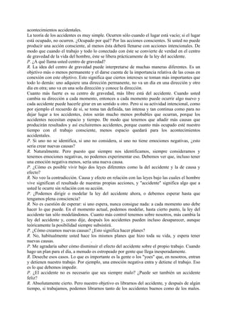 acontecimientos accidentales.
La teoría de los accidentes es muy simple. Ocurren sólo cuando el lugar está vacío; si el lugar
está ocupado, no ocurren. ¿Ocupado por qué? Por las acciones conscientes. Si usted no puede
producir una acción consciente, al menos ésta deberá llenarse con acciones intencionales. De
modo que cuando el trabajo y todo lo conectado con éste se convierte de verdad en el centro
de gravedad de la vida del hombre, éste se libera prácticamente de la ley del accidente.
P. ¿A qué llama usted centro de gravedad?
R. La idea del centro de gravedad puede interpretarse de muchas maneras diferentes. Es un
objetivo más o menos permanente y el darse cuenta de la importancia relativa de las cosas en
conexión con este objetivo. Esto significa que ciertos intereses se toman más importantes que
todo lo demás: uno adquiere una dirección permanente, no va un día en una dirección y otro
día en otra; uno va en una sola dirección y conoce la dirección.
Cuanto más fuerte es su centro de gravedad, más libre está del accidente. Cuando usted
cambia su dirección a cada momento, entonces a cada momento puede ocurrir algo nuevo y
cada accidente puede hacerle girar en un sentido u otro. Pero si su actividad intencional, como
por ejemplo el recuerdo de sí, se toma tan definida, tan intensa y tan continua como para no
dejar lugar a tos accidentes, éstos serán mucho menos probables que ocurran, porque los
accidentes necesitan espacio y tiempo. De modo que tenemos que añadir más causas que
producirán resultados y así excluiremos accidentes, porque cuanto más ocupado esté nuestro
tiempo con el trabajo consciente, menos espacio quedará para los acontecimientos
accidentales.
P. Si uno no se identifica, si uno no considera, si uno no tiene emociones negativas, ¿esto
seria crear nuevas causas?
R. Naturalmente. Pero puesto que siempre nos identificamos, siempre consideramos y
tenemos emociones negativas, no podemos experimentar eso. Debemos ver que, incluso tener
una emoción negativa menos, seria una nueva causa.
P. ¿Cómo es posible vivir bajo dos leyes diferentes como la del accidente y la de causa y
efecto?
R. No veo la contradicción. Causa y efecto en relación con las leyes bajo las cuales el hombre
vive significan el resultado de nuestras propias acciones, y "accidente" significa algo que a
usted le ocurre sin relación con su acción.
P. ¿Podemos dirigir o modelar la ley del accidente ahora, o debemos esperar hasta que
tengamos plena consciencia?
R. No es cuestión de esperar: si uno espera, nunca consigue nada: a cada momento uno debe
hacer lo que puede. En el momento actual, podemos modelar, hasta cierto punto, la ley del
accidente tan sólo modelándonos. Cuanto más control tenemos sobre nosotros, más cambia la
ley del accidente y, como dije, después los accidentes pueden incluso desaparecer, aunque
teóricamente la posibilidad siempre subsistirá.
P. ¿Cómo creamos nuevas causas? ¿Esto significa hacer planes?
R. No, habitualmente usted hace los mismos planes que hizo toda su vida, y espera tener
nuevas causas. .
P. Me agradaría saber cómo disminuir el efecto del accidente sobre el propio trabajo. Cuando
hago un plan para el día, a menudo es estropeado por gente que llega inesperadamente.
R. Deseche esos casos. Lo que es importante es la gente o los "yoes" que, en nosotros, entran
y detienen nuestro trabajo. Por ejemplo, una emoción negativa entra y detiene el trabajo. Eso
es lo que debemos impedir.
P. ¿El accidente no es necesario que sea siempre malo? ¿Puede ser también un accidente
feliz?
R. Absolutamente cierto. Pero nuestro objetivo es librarnos del accidente, y después de algún
tiempo, si trabajamos, podemos librarnos tanto de los accidentes buenos como de los malos.
 